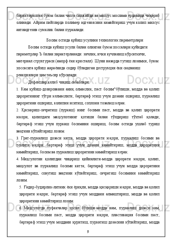 бириктирилган буюм билан чапга силжийди ва махсус мослама ёрдамида чиқариб
олинади. Айрим пайтларда полимер адгезиясини камайтириш учун колип махсус
антиадгезив суюклик билан пуркалади.
Босим остида қуйиш усулини технологик параметрлари
Босим остида куйиш усули билан олинган буюм хоссалари қуйидаги 
параметрлар  Ъ  билан характерланади: зичлик, ички кучланиш кўрсаткичи, 
материал структураси (аморф ёки кристалл). Шуни назарда тутиш лозимки, буюм 
хоссасига қуйиш жараёнида содир бўладиган деструкция ёки сақланиш 
реакциялари ҳам таъсир кўрсатади.
Дефектлар келиб чиқиш сабаблари:
1. Кам   қуйиш-дозировкани   аниқ   олмаслик,   паст   босим^бўлиши,   модда   ва   қолип
ҳароратининг тўгри келмаслиги;  бартараф  этиш учун дозани ошириш, пуркалиш
ҳароратини ошириш, колипни иситиш, соплони тозалаш керак.
2. Қискариш-сачратиш   (пуркаш)   нинг   босими   паст,   модда   ва   қолип   ҳарорати
юкори,   қолипдаги   маҳсулотнинг   қотиши   билан   тўлдириш   тўхтаб   қолади;
бартараф   этиш   учун   пуркаш   босимини   ошириш,   босим   остида   ушлаб   туриш
вақтини кўпайтириш лозим.
3. Грат-пуркалиш   дозаси   катта,   модда   ҳарорати   юқори,   пуркалиш   босими   ва
тезлиги   юқори;   бартараф   этиш   учун   дозани   камайтириш,   модда   ҳароратини
камайтириш, босим ва пуркалиш ҳароратини камайтириш керак.
4. Маҳсулотни   қолипдан   чиқариш   қийинлиги-модда   ҳарорати   юқори,   қолип,
маҳсулот   ва   пуркалиш   босими   катта;   бартараф   этиш   учун   модда   ҳароратини
камайтириш,   совутиш   вақтини   кўпайтириш,   сачратиш   босимини   камайтириш
лозим.
5. Ғадир-будирлик-литник ёки ёриқли, модда қисқариши юқори, модда ва қолип
ҳарорати   юқори;   бартараф   этиш   учун   моддани   алмаштириш,   модда   ва   қолип
ҳароратини камайтириш лозим.
6. Маҳсулотда   пуфакчалар   ҳосил   бўлиши-модда   нам,   пуркалиш   дозаси   кам,
пуркалиш   босими   паст,   модда   ҳарорати   юқори,   пластикация   босими   паст;
бартараф этиш учун моддани қуритиш, пуркатиш дозасини кўпайтириш, модда
9 