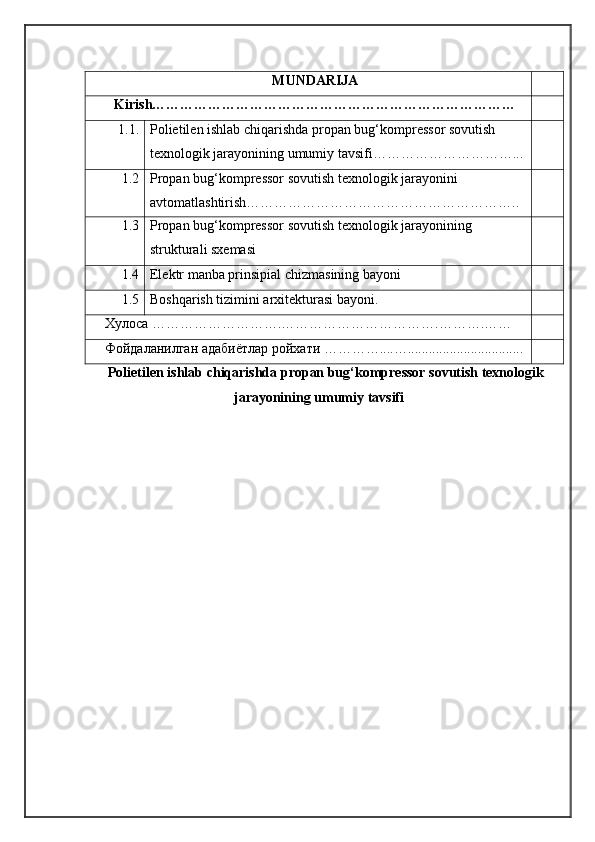MUNDARIJA
Kirish……………………………………………………………………
1.1. Polietilen ishlab chiqarishda propan bug‘kompressor sovutish 
texnologik jarayonining umumiy tavsifi …………………………...
1. 2 P ropan bug‘kompressor sovutish texnologik jarayonini 
avtomatlashtir ish…………………………………………………..
1. 3 Propan bug‘kompressor sovutish texnologik jarayonining 
strukturali sxemasi 
1. 4 Elektr manba prinsipial chizmasining bayoni
1. 5 Boshqarish tizimini arxitekturasi bayoni.
Хулоса ……………………….…………………………….……… . ……
Фойдаланилган адабиётлар ройхати …………....…................... ..............
Polietilen ishlab chiqarishda propan bug‘kompressor sovutish texnologik
jarayonining umumiy tavsifi