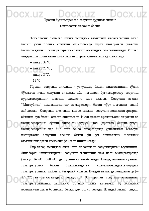 Пропан буғкомпрессор совутиш қурилмасининг
технологик жараёни баёни
Технологик   оқимлар   билан   иссиқлик   алмашиш   жараёнларини   олиб
бориш   учун   пропан   совутиш   қурилмасида   турли   изотермали   (маълум
босимда   қайнаш   температураси)   совутиш   агентидан   фойдаланилади.   Ишлаб
чиқаришда пропаннинг қуйидаги изотерма қийматлари қўлланилади:
–  минус 37  о
С;
–  минус 23 ºС;
– минус 2 ºС;
– 13 ºС. 
Пропан   совутиш   циклининг   ускуналар   билан   жиҳозланиши,   тўлиқ
бўлмаган   ички   совутиш   тизимли   кўп   поғонали   буғкомпрессор   совутиш
қурилмаларининг   классик   схемасига   мос   келади.   Совутиш   агенти
“Митсубиси”   компаниясининг   компрессори   билан   тўрт   поғонада   сиқиб
хайдалади.   Совутиш   агентини   конденсатлаш   совуткич-конденсаторларда,
айланма сув билан, амалга оширилади. Икки фазали аралашмани ажратиш ва
компрессорнинг   сўриш   қисмига   “қуруқ”   газ   (пропан)   бериш   учун,
компрессорнинг   ҳар   бир   поғонасида   сепараторлар   ўрнатилган.   Маълум
изотермали   совутиш   агенти   билан   ўн   уч   технологик   иссиқлик
алмашгичлардаги иссиқлик фойдали ишлатилади.
Бир   қатор   иссиқлик   алмашиш   жараёнлари   совутиладиган   муҳитнинг,
бинобарин   ишлатиладиган   совутиш   агентининг   ҳам   паст   температуралар
(минус   34   оС   ÷360   оС)   да   бўлишини   талаб   этади.   Бунда,   айланма   сувнинг
температураси   билан   белгиланадиган,   совуткич-конденса-тордаги
температуранинг қиймати ўзгармай қолади. Бундай вазиятда  конденсатор (~
37   ºС)   ва   буғлаткичдаги   (минус   37   ºС)   пропан   совутиш   агентининг
температураларини   фарқининг   ортиши   билан,   кетма-кет   бу   иссиқлик
алмашгичлардаги  босимлар фарқи ҳам ортиб боради. Шундай қилиб, сиқиш
11