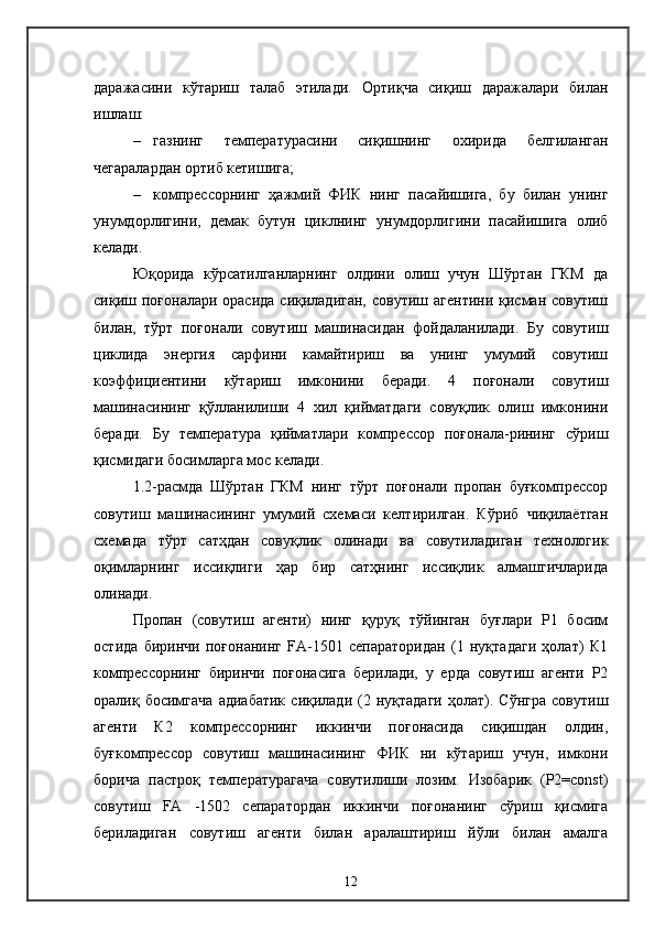 даражасини   кўтариш   талаб   этилади.   Ортиқча   сиқиш   даражалари   билан
ишлаш:
– газнинг   температурасини   сиқишнинг   охирида   белгиланган
чегаралардан ортиб кетишига;
– компрессорнинг   ҳажмий   ФИК   нинг   пасайишига,   бу   билан   унинг
унумдорлигини,   демак   бутун   циклнинг   унумдорлигини   пасайишига   олиб
келади.
Юқорида   кўрсатилганларнинг   олдини   олиш   учун   Шўртан   ГКМ   да
сиқиш поғоналари орасида  сиқиладиган,  совутиш агентини  қисман совутиш
билан,   тўрт   поғонали   совутиш   машинасидан   фойдаланилади.   Бу   совутиш
циклида   энергия   сарфини   камайтириш   ва   унинг   умумий   совутиш
коэффициентини   кўтариш   имконини   беради.   4   поғонали   совутиш
машинасининг   қўлланилиши   4   хил   қийматдаги   совуқлик   олиш   имконини
беради.   Бу   температура   қийматлари   компрессор   поғонала-рининг   сўриш
қисмидаги босимларга мос келади.
1.2-расмда   Шўртан   ГКМ   нинг   тўрт   поғонали   пропан   буғкомпрессор
совутиш   машинасининг   умумий   схемаси   келтирилган.   Кўриб   чиқилаётган
схемада   тўрт   сатҳдан   совуқлик   олинади   ва   совутиладиган   технологик
оқимларнинг   иссиқлиги   ҳар   бир   сатҳнинг   иссиқлик   алмашгичларида
олинади.
Пропан   (совутиш   агенти)   нинг   қуруқ   тўйинган   буғлари   Р1   босим
остида   биринчи   поғонанинг   FA-1501   сепараторидан   (1   нуқтадаги   ҳолат)   К1
компрессорнинг   биринчи   поғонасига   берилади,   у   ерда   совутиш   агенти   Р2
оралиқ  босимгача   адиабатик   сиқилади   (2  нуқтадаги   ҳолат).   Сўнгра   совутиш
агенти   К2   компрессорнинг   иккинчи   поғонасида   сиқишдан   олдин,
буғкомпрессор   совутиш   машинасининг   ФИК   ни   кўтариш   учун,   имкони
борича   пастроқ   температурагача   совутилиши   лозим.   Изобарик   (Р2=const)
совутиш   FA   -1502   сепаратордан   иккинчи   поғонанинг   сўриш   қисмига
бериладиган   совутиш   агенти   билан   аралаштириш   йўли   билан   амалга
12