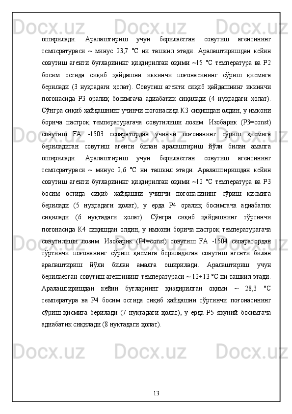оширилади.   Аралаштириш   учун   берилаётган   совутиш   агентининг
температураси   ~   минус   23,7   °С   ни   ташкил   этади.   Аралаштиришдан   кейин
совутиш   агенти   буғларининг   қиздирилган   оқими   ~15   °C   температура   ва   Р2
босим   остида   сиқиб   ҳайдашни   иккинчи   поғонасининг   сўриш   қисмига
берилади   (3   нуқтадаги   ҳолат).   Совутиш   агенти   сиқиб   ҳайдашнинг   иккинчи
поғонасида   Р3   оралиқ   босимгача   адиабатик   сиқилади   (4   нуқтадаги   ҳолат).
Сўнгра сиқиб ҳайдашнинг учинчи поғонасида К3 сиқишдан олдин, у имкони
борича   пастроқ   температурагача   совутилиши   лозим.   Изобарик   (Р3=const)
совутиш   FA   -1503   сепаратордан   учинчи   поғонанинг   сўриш   қисмига
бериладиган   совутиш   агенти   билан   аралаштириш   йўли   билан   амалга
оширилади.   Аралаштириш   учун   берилаётган   совутиш   агентининг
температураси   ~   минус   2,6   °С   ни   ташкил   этади.   Аралаштиришдан   кейин
совутиш   агенти   буғларининг   қиздирилган   оқими   ~12   °C   температура   ва   Р3
босим   остида   сиқиб   ҳайдашни   учинчи   поғонасининг   сўриш   қисмига
берилади   (5   нуқтадаги   ҳолат),   у   ерда   Р4   оралиқ   босимгача   адиабатик
сиқилади   (6   нуқтадаги   ҳолат).   Сўнгра   сиқиб   ҳайдашнинг   тўртинчи
поғонасида   К4   сиқишдан   олдин,   у   имкони   борича   пастроқ   температурагача
совутилиши   лозим.   Изобарик   (Р4=const)   совутиш   FA   -1504   сепаратордан
тўртинчи   поғонанинг   сўриш   қисмига   бериладиган   совутиш   агенти   билан
аралаштириш   йўли   билан   амалга   оширилади.   Аралаштириш   учун
берилаётган совутиш агентининг температураси ~ 12÷13 °С ни ташкил этади.
Аралаштиришдан   кейин   буғларнинг   қиздирилган   оқими   ~   28,3   °C
температура   ва   Р4   босим   остида   сиқиб   ҳайдашни   тўртинчи   поғонасининг
сўриш   қисмига   берилади   (7   нуқтадаги   ҳолат),   у   ерда   Р5   якуний   босимгача
адиабатик сиқилади (8 нуқтадаги ҳолат). 
13