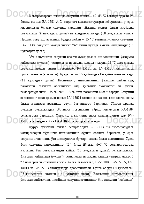 Компрессордан чиқишда совутиш агенти ~ 62÷63 °С температура ва Р5
босим   остида   ЕА-1501   А-D   совуткич-конденсаторларга   юборилади,   у   ерда
қиздирилган   буғлар   совутиш   сувининг   айланма   оқими   билан   изобарик
совутилади   (9   нуқтадаги   ҳолат)   ва   конденсатланади   (10   нуқтадаги   ҳолат).
Пропан   совутиш   агентини   бундан   кейин   ~   35   °С   температурагача   совутиш,
РА-1313Х   совутиш   камерасининг   “А”   ўтиш   йўлида   амалга   оширилади   (11
нуқтадаги ҳолат). 
Ўта   совутилган   совутиш   агенти   суюқ   фазада   энтальпиянинг   ўзгармас
қийматида   (i=const),  технологик   иссиқлик   алмашгичларни   13   ºС   изотермали
совутиш   агенти   билан   таъминлаб,   PV-15001   ва   LV-15001   клапанларда
дросселланади (кенгаяди). Бунда босим Р5 қийматдан Р4 қийматгача пасаяди
(12   нуқтадаги   ҳолат).   Босимнинг,   энтальпиянинг   ўзгармас   қийматида,
пасайиши   совутиш   агентининг   бир   қисмини   “қайнаши”   ва   унинг
температурасини ~ 35 °С дан ~ 13 °С гача пасайиши билан боради. Совутиш
агентининг икки фазали оқими LV-15001 клапандан кейин, технологик оқим
билан   иссиқлик   алмашиш   учун,   буғлаткичга   берилади.   Сўнгра   пропан
буғлари   буғлаткичдан   тўртинчи   поғонанинг   сўриш   қисмидаги   FA-1504
сепараторга   берилади.   Совутиш   агентининг   икки   фазали   оқими   ҳам   РV-
15001 клапандан кейин FA-1504 сепараторга берилади. 
Қуруқ   тўйинган   буғлар   сепаратордан   ~   12÷13   °С   температурада
компрессорни   тўртинчи   поғонасининг   сўриш   қисмига   берилади,   у   ерда
совутиш агентининг ўта қиздирилган буғлари оқими билан аралашади. Суюқ
фаза   совутиш   камерасининг   “В”   ўтиш   йўлида,   6÷7   °С   температурагача
изобарик   ўта   совутилгандан   кейин   (13   нуқтадаги   ҳолат),   энтальпиянинг
ўзгармас   қийматида   (i=const),  технологик   иссиқлик  алмашгичларни   минус  2
ºС   изотермали   совутиш   агенти   билан   таъминлаб,   LV-15004,   LV-15005,   LV-
18014   ва   LV-15003   клапанларда   дросселланади.   Бунда   босим   Р4   қийматдан
Р3   қийматгача   пасаяди   (14   нуқтадаги   ҳолат).   Босимнинг,   энтальпиянинг
ўзгармас қийматида, пасайиши совутиш агентининг бир қисмини “қайнаши”
18
