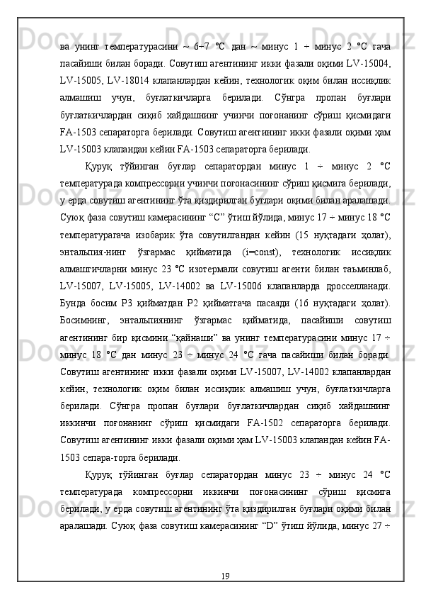 ва   унинг   температурасини   ~   6÷7   °С   дан   ~   минус   1   ÷   минус   2   °С   гача
пасайиши билан боради. Совутиш агентининг икки фазали оқими LV-15004,
LV-15005,   LV-18014   клапанлардан   кейин,   технологик   оқим   билан   иссиқлик
алмашиш   учун,   буғлаткичларга   берилади.   Сўнгра   пропан   буғлари
буғлаткичлардан   сиқиб   хайдашнинг   учинчи   поғонанинг   сўриш   қисмидаги
FA-1503 сепараторга берилади. Совутиш агентининг икки фазали оқими ҳам
LV-15003 клапандан кейин FA-1503 сепараторга берилади.
Қуруқ   тўйинган   буғлар   сепаратордан   минус   1   ÷   минус   2   °С
температурада компрессорни учинчи поғонасининг сўриш қисмига берилади,
у ерда совутиш агентининг ўта қиздирилган буғлари оқими билан аралашади.
Суюқ фаза совутиш камерасининг “С” ўтиш йўлида, минус 17 ÷ минус 18 °С
температурагача   изобарик   ўта   совутилгандан   кейин   (15   нуқтадаги   ҳолат),
энтальпия-нинг   ўзгармас   қийматида   (i=const),   технологик   иссиқлик
алмашгичларни   минус   23   ºС   изотермали   совутиш   агенти   билан   таъминлаб,
LV-15007,   LV-15005,   LV-14002   ва   LV-15006   клапанларда   дросселланади.
Бунда   босим   Р3   қийматдан   Р2   қийматгача   пасаяди   (16   нуқтадаги   ҳолат).
Босимнинг,   энтальпиянинг   ўзгармас   қийматида,   пасайиши   совутиш
агентининг   бир   қисмини   “қайнаши”   ва   унинг   температурасини   минус   17   ÷
минус   18   °С   дан   минус   23   ÷   минус   24   °С   гача   пасайиши   билан   боради.
Совутиш   агентининг   икки   фазали   оқими   LV-15007,   LV-14002   клапанлардан
кейин,   технологик   оқим   билан   иссиқлик   алмашиш   учун,   буғлаткичларга
берилади.   Сўнгра   пропан   буғлари   буғлаткичлардан   сиқиб   хайдашнинг
иккинчи   поғонанинг   сўриш   қисмидаги   FA-1502   сепараторга   берилади.
Совутиш агентининг икки фазали оқими ҳам LV-15003 клапандан кейин FA-
1503 сепара-торга берилади. 
Қуруқ   тўйинган   буғлар   сепаратордан   минус   23   ÷   минус   24   °С
температурада   компрессорни   иккинчи   поғонасининг   сўриш   қисмига
берилади, у ерда совутиш агентининг ўта қиздирилган буғлари оқими билан
аралашади. Суюқ фаза совутиш камерасининг “D” ўтиш йўлида, минус 27 ÷
19 