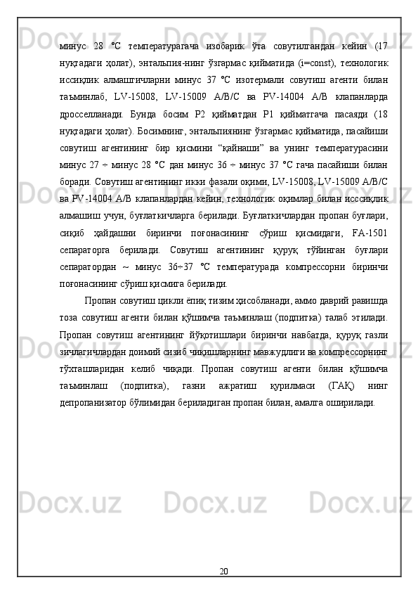 минус   28   °С   температурагача   изобарик   ўта   совутилгандан   кейин   (17
нуқтадаги   ҳолат),   энтальпия-нинг   ўзгармас   қийматида   (i=const),   технологик
иссиқлик   алмашгичларни   минус   37   ºС   изотермали   совутиш   агенти   билан
таъминлаб,   LV-15008,   LV-15009   А/В/С   ва   РV-14004   А/В   клапанларда
дросселланади.   Бунда   босим   Р2   қийматдан   Р1   қийматгача   пасаяди   (18
нуқтадаги ҳолат). Босимнинг, энтальпиянинг ўзгармас қийматида, пасайиши
совутиш   агентининг   бир   қисмини   “қайнаши”   ва   унинг   температурасини
минус   27   ÷   минус   28   °С   дан   минус   36   ÷   минус   37   °С   гача   пасайиши   билан
боради. Совутиш агентининг икки фазали оқими, LV-15008, LV-15009 А/В/С
ва РV-14004 А/В клапанлардан кейин, технологик оқимлар билан исссиқлик
алмашиш   учун,  буғлаткичларга   берилади.   Буғлаткичлардан   пропан  буғлари,
сиқиб   ҳайдашни   биринчи   поғонасининг   сўриш   қисмидаги,   FA-1501
сепараторга   берилади.   Совутиш   агентининг   қуруқ   тўйинган   буғлари
сепаратордан   ~   минус   36÷37   °С   температурада   компрессорни   биринчи
поғонасининг сўриш қисмига берилади.
Пропан совутиш цикли ёпиқ тизим ҳисобланади, аммо даврий равишда
тоза   совутиш   агенти   билан   қўшимча   таъминлаш   (подпитка)   талаб   этилади.
Пропан   совутиш   агентининг   йўқотишлари   биринчи   навбатда,   қуруқ   газли
зичлагичлардан доимий сизиб чиқишларнинг мавжудлиги ва компрессорнинг
тўхташларидан   келиб   чиқади.   Пропан   совутиш   агенти   билан   қўшимча
таъминлаш   (подпитка),   газни   ажратиш   қурилмаси   (ГАҚ)   нинг
депропанизатор бўлимидан бериладиган пропан билан, амалга оширилади.
 
20