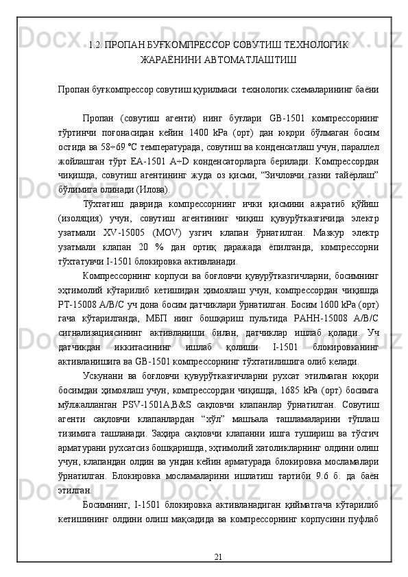1. 2.  ПРОПАН БУҒКОМПРЕССОР СОВУТИШ ТЕХНОЛОГИК
ЖАРАЁНИНИ АВТОМАТЛАШТИШ
Пропан буғкомпрессор совутиш қурилмаси    технологик  схемаларининг баёни
Пропан   (совутиш   агенти)   нинг   буғлари   GB-1501   компрессорнинг
тўртинчи   поғонасидан   кейин   1400   k Р а   ( орт )   дан   юқори   бўлмаган   босим
остида ва   58÷69   ºС температур ада, совутиш ва конденсатлаш учун, параллел
жойлашган   тўрт   ЕА-1501   А÷ D   конденсаторларга   берилади .   Компрессордан
чиқишда,   совутиш   агентининг   жуда   оз   қисми,   “Зичловчи   газни   тайёрлаш”
бўлимига олинади  (Илова). 
Тўхтатиш   даврида   компрессорнинг   ички   қисмини   ажратиб   қўйиш
( изоляци я)   учун,   совутиш   агентининг   чиқиш   қувурўтказгичида   электр
узатмали   XV -15005   ( MOV )   узгич   клапан   ўрнатилган .   Мазкур   электр
узатмали   клапан   20   %   дан   ортиқ   даражада   ёпилганда,   компрессорни
тўхтатувчи  I -1501 блокировка  активланади . 
Компрессорнинг  корпуси  ва   боғловчи   қувурўтказгичларни,   босимнинг
эҳтимолий   кўтарилиб   кетишидан   ҳимоялаш   учун,   компрессордан   чиқишда
РТ-15008 А/В/С  уч дона босим датчиклари ўрнатилган .  Босим  1600  k Р а ( орт )
гача   кўтарилганда,   МБП   нинг   бошқариш   пультида   РА HH -15008   А/В/С
сигнализациясининг   активланиши   билан,   датчиклар   ишлаб   қолади .   Уч
датчикдан   иккитасининг   ишлаб   қолиши   I -1501   блокировканинг
активланишига ва  GB -1501  компрессорнинг тўхтатилишига олиб келади .
Ускунани   ва   боғловчи   қувурўтказгичларни   рухсат   этилмаган   юқори
босимдан   ҳимоялаш   учун,   компрессордан   чиқишда,   1685   kРа   (орт)   босимга
мўлжалланган   PSV-1 501А,В &S   сақловчи   клапанлар   ўрнатилган .   Совутиш
агенти   сақловчи   клапанлардан   “хўл”   машъала   ташламаларини   тўплаш
тизимига   ташланади .   Заҳира   сақловчи   клапанни   ишга   тушириш   ва   тўсгич
арматурани рухсатсиз бошқаришда, эҳтимолий хатоликларнинг олдини олиш
учун, клапандан олдин ва ундан кейин арматурада блокировка мосламалари
ўрнатилган .   Блокировка   мосламаларини   ишлатиш   тартиби   9.6   б.   да   баён
этилган .
Босимнинг,   I -1501   блокировка   активланадиган   қийматгача   кўтарилиб
кетишининг   олдини   олиш   мақсадида   ва   компрессорнинг   корпусини   пуфлаб
21 