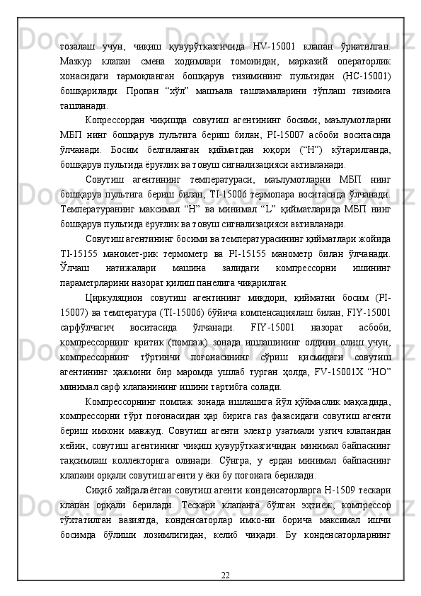 тозалаш   учун,   чиқиш   қувурўтказгичида   Н V -15001   клапан   ўрнатилган .
Мазкур   клапан   смена   ходимлари   томонидан,   марказий   операторлик
хонасидаги   тармоқланган   бошқарув   тизимининг   пультидан   (НС-15001)
бошқарилади .   П ропан   “хўл”   машъала   ташламаларини   тўплаш   тизимига
ташланади .
Копрессордан   чиқишда   совутиш   агентининг   босими,   маълумотларни
МБП   нинг   бошқарув   пультига   бериш   билан,   Р I -15007   асбоби   воситасида
ўлчанади .   Босим   белгиланган   қийматдан   юқори   ( “Н” )   кўтарилганда,
бошқарув пультида ёруғлик ва товуш сигнализацияси активланади.
Совутиш   агентининг   температураси,   маълумотларни   МБП   нинг
бошқарув   пультига   бериш   билан,   Т I -1500 6   термопара   воситасида   ўлчанади.
Температура нинг   максимал   “Н”   ва   минимал   “ L ”   қийматларида   МБП   нинг
бошқарув пультида ёруғлик ва товуш сигнализацияси активланади . 
Совутиш агентининг босими ва температурасининг қийматлари жойида
TI -15155   маномет - р ик   термометр   ва   PI -15155   манометр   билан   ўлчанади .
Ўлчаш   натижалари   машина   залидаги   компрессорни   ишининг
параметрларини назорат қилиш панелига чиқарилган .
Ц иркул яцион   совутиш   агентининг   миқдори,   қийматни   босим   ( PI -
15007)   ва   температур а   ( TI -15006)   бўйича компенсациялаш билан,   FIY -15001
сарфўлчагич   воситасида   ўлчанади .   FIY -15001   назорат   асбоби,
компрессорнинг   критик   (помпаж)   зонада   ишлашининг   олдини   олиш   учун,
компрессорнинг   тўртинчи   поғонасининг   сўриш   қисмидаги   совутиш
агентининг   ҳажмини   бир   маромда   ушлаб   турган   ҳолда,   FV -15001Х   “НО”
минимал сарф клапанининг ишини тартибга солади.  
Компрессорнинг   помпаж   зонада   ишлашига   йўл   қўймаслик   мақсадида,
компрессорни   тўрт   поғонасидан   ҳар   бирига   газ   фазасидаги   совутиш   агенти
бериш   имкони   мавжуд .   Совутиш   агенти   электр   узатмали   узгич   клапандан
кейин,   совутиш   агентининг   чиқиш   қувурўтказгичидан   минимал   байпаснинг
тақсимлаш   коллекторига   олинади .   Сўнгра,   у   ердан   минимал   байпаснинг
клапани орқали совутиш агенти у ёки бу поғонага берилади .
Сиқиб хайдалаётган  совутиш агенти конденсаторларга   Н-1509   тескари
клапан   орқали   берилади .   Тескари   клапанга   бўлган   эҳтиёж,   компрессор
тўхтатилган   вазиятда,   конденсаторлар   имко-ни   борича   максимал   ишчи
босимда   бўлиши   лозимлигидан,   келиб   чиқади .   Бу   конденсаторларнинг
22
