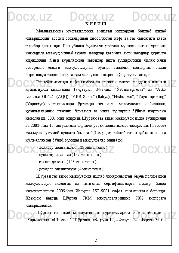 К И Р И Ш
Мамлакатимиз   мустақилликка   эришган   йиллардан   бошлаб   ишлаб
чиқаришнинг   асосий   сохаларидан   ҳисобланган   нефт   ва   газ   саноатига   катта
эътибор   қаратилди.   Республика   ёқилғи-энергетика   мустақиллигига   эришиш
мақсадида   мавжуд   ишлаб   турган   заводлар   қаторига   янги   заводлар   қуришга
киришилди.   Янги   қуриладиган   заводлар   ишга   туширилиши   билан   ички
бозордаги   ёқилғи   махсулотларига   бўлган   талабни   қондириш   билан
биргаликда ташқи бозорга ҳам махсулот чиқариш кўзда тутилган эди.
Республикамизда   нефт   кимёси   ва   органик   синтез   моддалар   олишни
кўпайтириш   мақсадида   17-феврал   1998-йил   “Ўзбекнефтегаз”   ва   “АВВ
Lummus Global “(AQQ), “АВВ Soimi” (Italiya), “Nisho Ivai”, “Toyo injiniring”
(Yaponiya)   компаниялари   ўртасида   газ   кимё   мажмуасини   лойиҳалаш,
қурилмаларини   етказиш,   ўрнатиш   ва   ишга   тушириш   бўйича   шартнома
имзоланди.   2001   йил   охирида   Шўртан   газ   кимё   мажмуаси   ишга   туширилди
ва 2002- йил 15- августидан биринчи ўзбек полиэтилени чиқарилди. Газ кимё
мажмуаси   умумий   қуввати   йилига   4,2   млрд.м 3
  табиий   газни   қайта   ишлашга
мўлжалланган бўлиб, қуйидаги маҳсулотлар олинади:
-  донадор полиэтилен (125 минг. тонн.);
-  суюлтирилган газ (137 минг.тонн.) ;
-  газ конденсати (103 минг.тонн.);
-  донадор олтингугурт (4 минг.тонн.). 
Шўртан газ  кимё мажмуасида  ишлаб  чиқарилаётган  барча  полиэтилен
махсулотлари   экологик   ва   гигиеник   сертификатларга   эгадир.   Завод
маҳсулотларига   2005-йил   Халқаро   ISO-9001   сифат   сертификати   берилди.
Хозирги   вақтда   Шўртан   ГКМ   махсулотларининг   70%   экспортга
чиқарилмоқда.
Шўртон   газ-кимё   мажмуасининг   қурилмаларига   хом   ашё   гази   -
«Ғармистон»,   «Шимолий   Шўртон»,   «Феруза-1»,   «Феруза-2»   «Феруза-3»   газ
2 