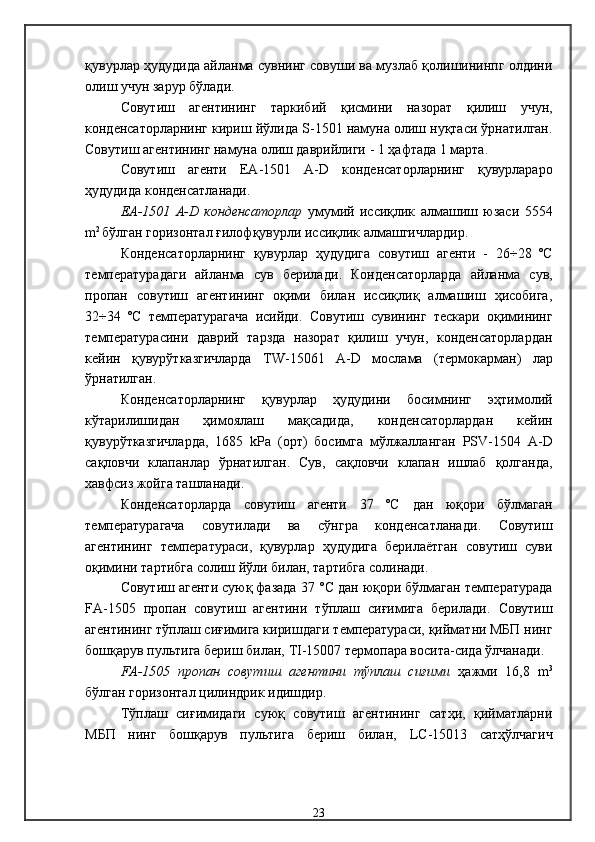 қувурлар ҳудудида айланма сувнинг совуши ва музлаб қолишининпг олдини
олиш учун зарур бўлади .
Совутиш   агентининг   таркибий   қисмини   назорат   қилиш   учун,
конденсаторларнинг кириш йўлида  S -1501  намуна олиш нуқтаси ўрнатилган .
Совутиш агентининг намуна олиш даврийлиги  - 1  ҳафтада 1 марта .
Совутиш   агенти   ЕА-1501   А- D   конденсаторларнинг   қувурлараро
ҳудудида конденсатланади .
ЕА-1501   А- D   конденсаторлар   умумий   иссиқлик   алмашиш   юзаси   5554
m 2  
бўлган  горизонтал  ғилофқувурли иссиқлик алмашгичлардир . 
Конденсаторларнинг   қувурлар   ҳудудига   совутиш   агенти   -   26÷28   ºС
температурадаги   айланма   сув   берилади .   Конденсаторларда   айланма   сув,
пропан   совутиш   агентининг   оқими   билан   иссиқлиқ   алмашиш   ҳисобига,
32÷34   ºС   температурагача   исийди .   Совутиш   сувининг   тескари   оқимининг
температурасини   даврий   тарзда   назорат   қилиш   учун,   конденсаторлардан
кейин   қувурўтказгичларда   TW -15061   А- D   мослама   ( термокарман )   лар
ўрнатилган . 
Конденсаторларнинг   қувурлар   ҳудудини   босимнинг   эҳтимолий
кўтарилишидан   ҳимоялаш   мақсадида,   конденсаторлардан   кейин
қувурўтказгичларда,   1685   kРа   (орт)   босимга   мўлжалланган   PSV -1504   А- D
сақловчи   клапанлар   ўрнатилган .   Сув,   сақловчи   клапан   ишлаб   қолганда,
хавфсиз жойга ташланади . 
Конденсаторларда   совутиш   агенти   37   ºС   дан   юқори   бўлмаган
температурагача   совутилади   ва   сўнгра   конденсатланади .   Совутиш
агентининг   температураси,   қувурлар   ҳудудига   берилаётган   совутиш   суви
оқимини тартибга солиш йўли билан, тартибга солинади . 
Совутиш агенти суюқ фазада  37   °С  дан юқори бўлмаган температурада
FA -1505   пропан   совутиш   агентини   тўплаш   сиғимига   берилади .   Совутиш
агентининг тўплаш сиғимига киришдаги т емпература си, қийматни МБП нинг
бошқарув пультига бериш билан,  TI -15007  термопара восита-сида ўлчанади .
FA -1505   пропан   совутиш   агентини   тўплаш   сиғими   ҳажми   16,8   m 3
бўлган  горизонтал   цилиндри к идишдир . 
Тўплаш   сиғимидаги   суюқ   совутиш   агентининг   сатҳи,   қийматларни
МБП   нинг   бошқарув   пультига   бериш   билан,   LC -15013   сатҳўлчагич
23