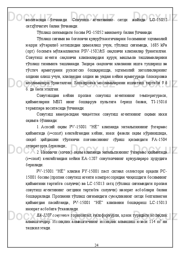 воситасида   ўлчанади .   Совутиш   агентининг   сатҳи   жойида   LG -15052
сатҳўлчагич билан ўлчанади .
Тўплаш сиғимидаги босим  PG -15052   манометр  билан ўлчанади .
Тўплаш сиғими ва боғловчи қувурўтказгичларни босимнинг эҳтимолий
юқори   кўтарилиб   кетишидан   ҳимоялаш   учун,   тўплаш   сиғимида,   1685   kРа
(орт)   босимга   мўлжалланган   PSV-1 502 &S   сақловчи   клапанлар   ўрнатилган .
Совутиш   агенти   сақловчи   клапанлардан   қуруқ   машъала   ташламаларини
тўплаш   тизимига   ташланади .   Заҳира   сақловчи   клапанни   ишга   тушириш   ва
тўсгич   арматурани   рухсатсиз   бошқаришда,   эҳтимолий   хатоликларнинг
олдини олиш учун, клапандан олдин ва ундан кейин арматурада блокировка
мосламалари   ўрнатилган .   Блокировка   мосламаларини   ишлатиш   тартиби   9.6
б. да баён этилган .
Совутишдан   кейин   пропан   совутиш   агентининг   температураси,
қийматларни   МБП   нинг   бошқарув   пультига   бериш   билан,   TI-15016
термопара воситасида ўлчанади.
Совутиш   камерасидан   чиқаётган   совутиш   агентининг   оқими   икки
оқимга бўлинади:
1. Асосий   оқим   PV-15001   “НЁ”   клапанда   энтальпиянинг   ўзгармас
қийматида   (i=const)   кенгайгандан   кейин,   икки   фазали   оқим   кўринишида,
сиқиб   ҳайдашни   тўртинчи   поғонасининг   сўриш   қисмидаги   FA-1504
сепараторга берилади;
2. Иккинчи (кичик) оқим клапанда энтальпиянинг ўзгармас қийматида
(i=const)   кенгайгандан   кейин   ЕА-1207   совуткичнинг   қувурлараро   ҳудудига
берилади.
PV-15001   “НЁ”   клапан   PY-15001   паст   сигнал   селектори   орқали   РС-
15001 босим (пропан совутиш агенти компрессоридан чиқишдаги босимнинг
қийматини тартибга  солувчи)  ва LC-15013 сатҳ  (тўплаш сиғимидаги  пропан
совутиш   агентининг   сатҳини   тартибга   солувчи)   назорат   асбоблари   билан
бошқарилади. Пропанни тўплаш сиғимидаги суюқликнинг сатҳи белгиланган
қийматдан   пасайганда,   PV-15001   “НЁ”   клапанни   бошқариш   LC-15013
назорат асбобига ўтказилади. 
ЕА-1207 совуткич   горизонтал, ғилофқувурли, қозон туридаги иссиқлик
алмашгичдир.  Иссиқлик алмашгичнинг  иссиқлик алмашиш юзаси 114 m 2  
ни
ташкил этади. 
24 