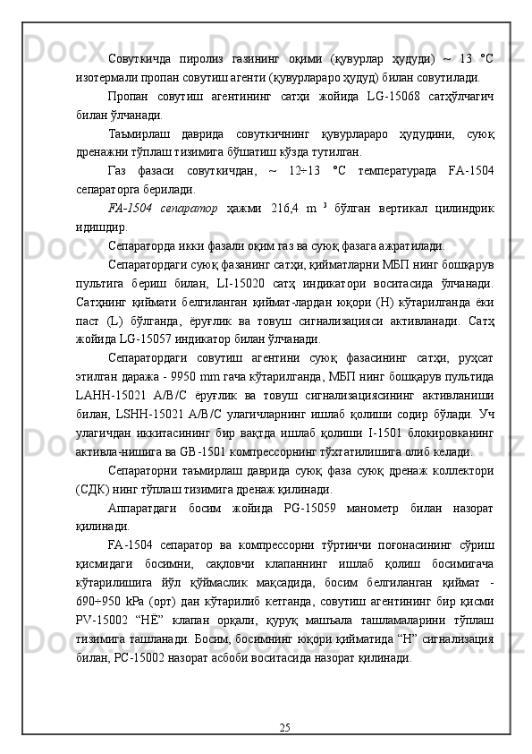 Совуткичда   пиролиз   газининг   оқими   (қувурлар   ҳудуди)   ~   13   °С
изотермали пропан совутиш агенти (қувурлараро ҳудуд) билан совутилади.
Пропан   совутиш   агентининг   сатҳи   жойида   LG-15068   сатҳўлчагич
билан ўлчанади.
Таъмирлаш   даврида   совуткичнинг   қувурлараро   ҳудудини,   суюқ
дренажни тўплаш тизимига бўшатиш кўзда тутилган. 
Газ   фазаси   совуткичдан,   ~   12÷13   °С   температурада   FA -1504
сепаратор га берилади . 
FA -1504   сепаратор   ҳажми   216,4   m   3  
бўлган   вертикал   цилиндри к
идишдир . 
С епаратор да   икки фазали оқим газ ва суюқ фазага ажратилади . 
С епаратор даги суюқ фазанинг сатҳи, қийматларни МБП нинг бошқарув
пультига   бериш   билан,   LI -15020   сатҳ   индикатори   воситасида   ўлчанади .
Сатҳнинг   қиймати   белгиланган   қиймат-лардан   юқори   (Н)   кўтарилганда   ёки
паст   ( L )   бўлганда,   ёруғлик   ва   товуш   сигнализацияси   активланади .   Сатҳ
жойида  LG -15057  индикатор билан ўлчанади .
С епаратор даги   совутиш   агентини   суюқ   фазасининг   сатҳи,   руҳсат
этилган даража -   9950   mm   гача кўтарилганда, МБП нинг бошқарув пультида
L А HH -15021   А/В/С   ёруғлик   ва   товуш   сигнализациясининг   активлан и ши
билан,   LSHH -15021   А/В/С   улагичларнинг   ишлаб   қолиши   содир   бўлади.   Уч
улагичдан   иккитасининг   бир   вақтда   ишлаб   қолиши   I - 1501   блокировканинг
активла-нишига ва  GB -1501  компрессорнинг тўхтатилишига олиб келади . 
Сепараторни   таъмирлаш   даврида   суюқ   фаза   суюқ   дренаж   коллектори
(СДК) нинг тўплаш тизимига дренаж қилинади .
Аппаратдаги   босим   жойида   PG -15059   манометр   билан   назорат
қилинади .
FA -1504   сепаратор   ва   компрессорни   тўртинчи   поғонасининг   сўриш
қисмидаги   босимни,   сақловчи   клапаннинг   ишлаб   қолиш   босимигача
кўтарилишига   йўл   қўймаслик   мақсадида,   босим   белгиланган   қиймат   -
690÷950   kРа   (орт)   дан   кўтарилиб   кетганда,   совутиш   агентининг   бир   қисми
PV -15002   “Н Ё”   клапан   орқали,   қуруқ   машъала   ташламаларини   тўплаш
тизимига ташланади .   Босим, босимнинг юқори қийматида “Н” сигнализация
билан,  РС-15002  назорат асбоби воситасида назорат қилинади . 
25