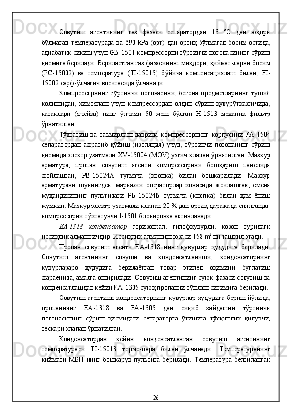 Совутиш   агентининг   газ   фазаси   сепаратордан   13   °С   дан   юқори
бўлмаган  температурада  ва   690   kРа (орт) дан ортиқ бўлмаган босим  остида,
адиабати к сиқиш учун   GB -1501  компрессорни тўртинчи поғонасининг сўриш
қисмига берилади .  Берилаётган газ фазасининг миқдори, қиймат-ларни босим
( PC -15002)   ва   температур а   ( TI -150 15 )   бўйича   компенсациялаш   билан,   FI -
15002  сарф-ўлчагич воситасида ўлчанади .
Компрессорнинг   тўртинчи   поғонасини,   бегона   предметларнинг   тушиб
қолишидан,   ҳимоялаш   учун   компрессордан   олдин   сўриш   қувурўтказгичида,
катаклари   (ячейка)   нинг   ўлчами   50   меш   бўлган   Н-1513   механик   фильтр
ўрнатилган .
Тўхтатиш   ва   таъмирлаш   даврида   компрессорнинг   корпусини   FA -1504
сепаратордан   ажратиб   қўйиш   ( изоляци я)   учун,   тўртинчи   поғонанинг   сўриш
қисмида электр узатмали  XV -1500 4  ( MOV )  узгич клапан ўрнатилган .  Мазкур
арматура,   пропан   совутиш   агенти   компрессорини   бошқариш   панелида
жойлашган,   РВ-15024А   тугмача   (кнопка)   билан   бошқарилади.   Мазкур
арматурани   шунингдек,   марказий   операторлар   хонасида   жойлашган,   смена
муҳандисининг   пультидаги   РВ-15024В   тугмача   (кнопка)   билан   ҳам   ёпиш
мумкин. Мазкур электр узатмали клапан 20 % дан ортиқ даражада ёпилганда,
компрессорни тўхтатувчи I-1501 блокировка активланади. 
ЕА-1318   конденсатор   горизонтал,   ғилофқувурли,   қозон   туридаги
иссиқлик алмашгичдир .  Иссиқлик алмашиш юзаси 158   m 2  
ни ташкил этади . 
П ропан   совутиш   агенти   ЕА-1318   нинг   қувурлар   ҳудудига   берилади .
Совутиш   агентининг   совуши   ва   конденсатланиши,   конденсаторнинг
қувурлараро   ҳудудига   берилаётган   товар   этилен   оқимини   буғлатиш
жараёнида, амалга оширилади .  Совутиш агентининг суюқ фазаси совутиш ва
конденсатлашдан кейин   FA -1305  суюқ пропанни тўплаш сиғимига берилади .
Совутиш агентини конденсаторнинг қувурлар ҳудудига бериш йўлида,
пропаннинг   Е A -1318   ва   FA -1305   дан   сиқиб   хайдашни   тўртинчи
поғонасининг   сўриш   қисмидаги   сепаратор га   ўтишига   тўсқинлик   қилувчи,
тескари клапан ўрнатилган . 
Конденсатордан   кейин   конденсатланган   совутиш   агентининг
т емпература си   TI -15013   термо-пара   билан   ўлчанади .   Т емператур анинг
қиймати   МБП   нинг   бошқарув   пультига   берилади .   Т емператур а   белгиланган
26