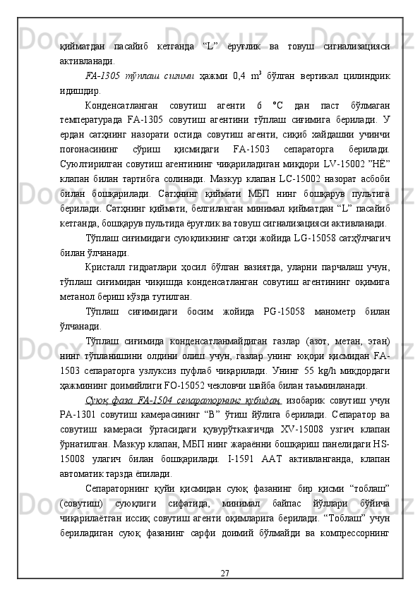 қийматдан   пасайиб   кетганда   “ L ”   ёруғлик   ва   товуш   сигнализацияси
активланади .
FA-1305   тўплаш   сиғими   ҳажми   0,4   m 3  
бўлган   вертикал   цилиндрик
идишдир. 
Конденсатланган   совутиш   агенти   6   ºС   дан   паст   бўлмаган
т емпература да   FA -1305   совутиш   агентини   тўплаш   сиғимига   берилади .   У
ердан   сатҳнинг   назорати   остида   совутиш   агенти,   сиқиб   хайдашни   учинчи
поғонасининг   сўриш   қисмидаги   FA -1503   сепаратор га   берилади .
Суюлтирилган   совутиш  агентининг  чиқариладиган  миқдори   LV -15002  ”Н Ё ”
клапан   билан   тартибга   солинади .   Мазкур   клапан   LC -15002   назорат   асбоби
билан   бошқарилади .   Сатҳнинг   қиймати   МБП   нинг   бошқарув   пультига
берилади .   Сатҳнинг   қиймати,   белгиланган   минимал   қийматдан   “ L ”   пасайиб
кетганда, бошқарув пультида ёруғлик ва товуш сигнализацияси активланади . 
Тўплаш сиғимидаги суюқликнинг сатҳи жойида   LG -15058   сатҳўлчагич
билан ўлчанади .
Кристалл   гидратлари   ҳосил   бўлган   вазиятда,   уларни   парчалаш   учун,
тўплаш   сиғимидан   чиқишда   конденсатланган   совутиш   агентининг   оқимига
метанол бериш кўзда тутилган . 
Тўплаш   сиғимидаги   босим   жойида   Р G -15058   манометр   билан
ўлчанади .
Тўплаш   сиғимида   конденсатланмайдиган   газлар   (азот,   метан,   этан)
нинг   тўпланишини   олдини   олиш   учун,   газлар   унинг   юқори   қисмидан   FA -
1503   сепараторга   узлуксиз   пуфлаб   чиқарилади .   Унинг   55   kg / h   миқдордаги
ҳажмининг доимийлиги  FO -15052  чекловчи шайба билан таъминланади .
Суюқ   фаза   FA-1504   сепараторнинг   кубидан,   изобарик   совутиш   учун
РА-1301   совутиш   камерасининг   “В”   ўтиш   йўлига   берилади.   Сепаратор   ва
совутиш   камераси   ўртасидаги   қувурўтказгичда   XV-15008   узгич   клапан
ўрнатилган. Мазкур клапан, МБП нинг жараённи бошқариш панелидаги HS-
15008   улагич   билан   бошқарилади.   I-1591   ААТ   активланганда,   клапан
автоматик тарзда ёпилади. 
Сепараторнинг   қуйи   қисмидан   суюқ   фазанинг   бир   қисми   “тоблаш”
(совутиш)   суюқлиги   сифатида,   минимал   байпас   йўллари   бўйича
чиқарилаётган   иссиқ   совутиш   агенти   оқимларига   берилади.   “Тоблаш”   учун
бериладиган   суюқ   фазанинг   сарфи   доимий   бўлмайди   ва   компрессорнинг
27 