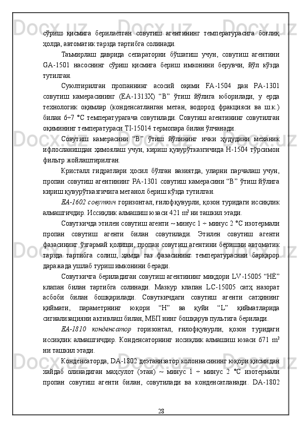 сўриш   қисмига   берилаётган   совутиш   агентининг   температурасига   боғлиқ
ҳолда, автоматик тарзда тартибга солинади.
Таъмирлаш   даврида   сепараторни   бўшатиш   учун,   совутиш   агентини
GA-1501   насоснинг   сўриш   қисмига   бериш   имконини   берувчи,   йўл   кўзда
тутилган. 
Суюлтирилган   пропаннинг   асосий   оқими   FA -1504   дан   РА-1301
совутиш   камерасининг   (ЕА-1313Х)   “В”   ўтиш   йўлига   юборилади,   у   ерда
технологик   оқимлар   (конденсатланган   метан,   водород   фракцияси   ва   ш.к.)
билан   6÷7   °С   температурагача   совутилади .   Совутиш   агентининг   совутилган
оқимининг т емпература си   TI -15014  термопара билан ўлчанади .
Совутиш   камерасини   “В”   ўтиш   йўлининг   ички   ҳудудини   механик
ифлосланишдан   ҳимоялаш   учун,   кириш   қувурўтказгичида   Н-1504   тўрсимон
фильтр жойлаштирилган . 
Кристалл   гидратлари   ҳосил   бўлган   вазиятда,   уларни   парчалаш   учун,
пропан  совутиш   агентининг   РА-1301  совутиш   камерасини  “В”   ўтиш  йўлига
кириш қувурўтказгичига метанол бериш кўзда тутилган. 
ЕА-1602 совуткич   горизонтал, ғилофқувурли, қозон туридаги иссиқлик
алмашгичдир. Иссиқлик алмашиш юзаси 421   m 2  
ни ташкил этади . 
Совуткичда этилен совутиш агенти  ~ минус 1   ÷ минус 2   °С  изотермали
пропан   совутиш   агенти   билан   совутилади .   Этилен   совутиш   агенти
фазасининг ўзгармай қолиши, пропан совутиш агентини беришни автоматик
тарзда   тартибга   солиш,   ҳамда   газ   фазасининг   температурасини   барқарор
даражада ушлаб туриш имконини беради . 
Совуткичга бериладиган совутиш агентининг миқдори   LV -15005 “Н Ё ”
клапан   билан   тартибга   солинади .   Мазкур   клапан   LC -15005   сатҳ   назорат
асбоби   билан   бошқарилади .   Совуткичдаги   совутиш   агенти   сатҳининг
қиймати,   параметрнинг   юқори   “Н”   ва   қуйи   “ L ”   қийматларида
сигнализацияни активлаш билан, МБП нинг бошқарув пультига берилади . 
ЕА-1810   конденсатор   горизонтал,   ғилофқувурли,   қозон   туридаги
иссиқлик   алмашгичдир .   Конденсаторнинг   иссиқлик   алмашиш   юзаси   671   m 2
ни ташкил этади . 
К онденсатор да,   DA -1802  деэтанизатор колоннасининг юқори қисмидан
хайдаб   олинадиган   маҳсулот   (этан)   ~   минус   1   ÷   минус   2   °С   изотермали
пропан   совутиш   агенти   билан,   совутилади   ва   конденсатланади .   DA -1802
28