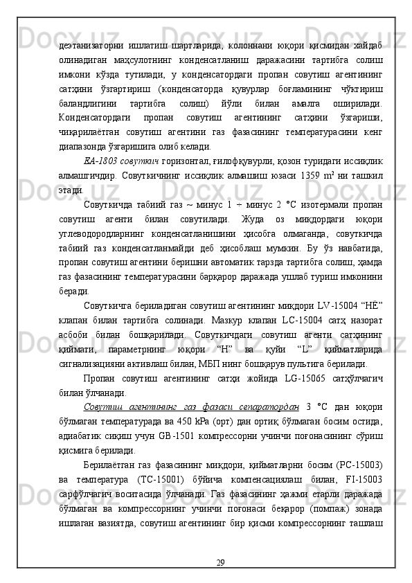 деэтанизатор ни   ишлатиш   шартларида,   колоннани   юқори   қисмидан   хайдаб
олинадиган   маҳсулотнинг   конденсатланиш   даражасини   тартибга   солиш
имкони   кўзда   тутилади,   у   конденсатордаги   пропан   совутиш   агентининг
сатҳини   ўзгартириш   (конденсаторда   қувурлар   боғламининг   чўктириш
баландлигини   тартибга   солиш)   йўли   билан   амалга   оширилади .
Конденсатордаги   пропан   совутиш   агентининг   сатҳини   ўзгариши,
чиқарилаётган   совутиш   агентини   газ   фазасининг   температурасини   кенг
диапазонда ўзгаришига олиб келади . 
ЕА-1803  совуткич   горизонтал, ғилофқувурли, қозон туридаги иссиқлик
алмашгичдир .   Совуткичнинг   иссиқлик   алмашиш   юзаси   1359   m 2  
ни   ташкил
этади . 
Совуткичда   табиий   газ   ~   минус   1   ÷   минус   2   °С   изотермали   пропан
совутиш   агенти   билан   совутилади .   Жуда   оз   миқдордаги   юқори
углеводородларнинг   конденсатланишини   ҳисобга   олмаганда,   совуткичда
табиий   газ   конденсатланмайди   деб   ҳисоблаш   мумкин .   Бу   ўз   навбатида,
пропан совутиш агентини беришни автоматик тарзда тартибга солиш, ҳамда
газ фазасининг температурасини барқарор даражада ушлаб туриш имконини
беради . 
Совуткичга бериладиган совутиш агентининг миқдори   LV -1500 4   “Н Ё ”
клапан   билан   тартибга   солинади .   Мазкур   клапан   LC -1500 4   сатҳ   назорат
асбоби   билан   бошқарилади .   Совуткичдаги   совутиш   агенти   сатҳининг
қиймати,   параметрнинг   юқори   “Н”   ва   қуйи   “ L ”   қийматларида
сигнализацияни активлаш билан, МБП нинг бошқарув пультига берилади .
Пропан   совутиш   агентининг   сатҳи   жойида   LG -1506 5   сатҳўлчагич
билан ўлчанади .
Совутиш   агентининг   газ   фазаси   сепаратордан   3   °С   дан   юқори
бўлмаган  температурада  ва 450 kРа (орт)  дан ортиқ бўлмаган босим остида,
адиабатик   сиқиш   учун   GB-1501   компрессорни   учинчи   поғонасининг   сўриш
қисмига берилади. 
Берилаётган   газ   фазасининг   миқдори,   қийматларни   босим   (PC-15003)
ва   температура   (TС-15001)   бўйича   компенсациялаш   билан,   FI-15003
сарфўлчагич   воситасида   ўлчанади.   Газ   фазасининг   ҳажми   етарли   даражада
бўлмаган   ва   компрессорнинг   учинчи   поғонаси   беқарор   (помпаж)   зонада
ишлаган   вазиятда,   совутиш   агентининг   бир   қисми   компрессорнинг   ташлаш
29 