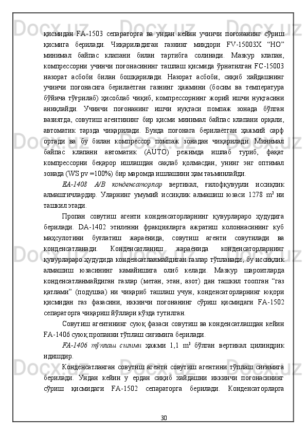 қисмидан   FA-1503   сепараторга   ва   ундан   кейин   учинчи   поғонанинг   сўриш
қисмига   берилади.   Чиқариладиган   газнинг   миқдори   FV -1500 3 X   “НО”
минимал   байпас   клапани   билан   тартибга   солинади.   Мазкур   клапан,
компрессорни   учинчи   поғонасининг   ташлаш   қисмида   ўрнатилган   FC-15003
назорат   асбоби   билан   бошқарилади.   Назорат   асбоби,   сиқиб   хайдашнинг
учинчи   поғонасига   берилаётган   газнинг   ҳажмини   (босим   ва   температура
бўйича   тўғрилаб)   ҳисоблаб   чиқиб,   компрессорнинг   жорий   ишчи   нуқтасини
аниқлайди.   Учинчи   поғонанинг   ишчи   нуқтаси   помпаж   зонада   бўлган
вазиятда,   совутиш   агентининг   бир   қисми   минимал   байпас   клапани   орқали,
автоматик   тарзда   чиқарилади.   Бунда   поғонага   берилаётган   ҳажмий   сарф
ортади   ва   бу   билан   компрессор   помпаж   зонадан   чиқарилади.   Минимал
байпас   клапани   автоматик   (AUTO)   режимда   ишлаб   туриб,   фақат
компрессорни   беқарор   ишлашдан   сақлаб   қолмасдан,   унинг   энг   оптимал
зонада (WS pv =100%) бир маромда ишлашини ҳам таъминлайди.
ЕА-1408   А/В   конденсаторлар   вертикал,   ғилофқувурли   иссиқлик
алмашгичлардир .   Уларнинг   умумий   иссиқлик   алмашиш   юзаси   1278   m 2  
ни
ташкил этади . 
Пропан   совутиш   агенти   конденсаторларнинг   қувурлараро   ҳудудига
берилади .   DA -1402   этиленни   фракцияларга   ажратиш   колоннасининг   куб
маҳсулотини   буғлатиш   жараёнида,   совутиш   агенти   совутилади   ва
конденсатланади .   Конденсатланиш   жараёнида   конденсаторларнинг
қувурлараро ҳудудида конденсатланмайдиган газлар тўпланади, бу иссиқлик
алмашиш   юзасининг   камайишига   олиб   келади .   Мазкур   шароитларда
конденсатланмайдиган   газлар   (метан,   этан,   азот)   дан   ташкил   тоопган   “газ
қатлами”   (подушка)   ни   чиқариб   ташлаш   учун,   конденсаторларнинг   юқори
қисмидан   газ   фазасини,   иккинчи   поғонанинг   сўриш   қисмидаги   FA -1502
сепараторга чиқариш йўллари кўзда тутилган .
Совутиш агентининг суюқ фазаси совутиш ва конденсатлашдан кейин
FA -1 406 суюқ пропанни тўплаш сиғимига берилади .
FA-1406   тўплаш   сиғими   ҳажми   1,1   m 3  
бўлган   вертикал   цилиндрик
идишдир. 
Конденсатланган   совутиш   агенти   совутиш   агентини   тўплаш   сиғимига
берилади .   Ундан   кейин   у   ердан   сиқиб   хайдашни   иккинчи   поғонасининг
сўриш   қисмидаги   FA -150 2   сепаратор га   берилади .   Конденсаторларга
30 