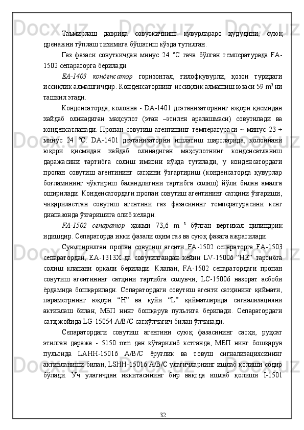 Таъмирлаш   даврида   совуткичнинг   қувурлараро   ҳудудини,   суюқ
дренажни тўплаш тизимига бўшатиш кўзда тутилган . 
Газ   фазаси   совуткичдан   минус   2 4   °С   гача   бўлган   температурада   FA -
150 2  сепаратор га берилади . 
ЕА-1403   конденсатор   горизонтал,   ғилофқувурли,   қозон   туридаги
иссиқлик алмашгичдир .  Конденсаторнинг иссиқлик алмашиш юзаси 59   m 2  
ни
ташкил этади . 
К онденсатор да,   колонна -   DA -1 401   деэтанизаторнинг юқори қисмидан
хайдаб   олинадиган   маҳсулот   (этан   –этилен   аралашмаси)   совутилади   ва
конденсатланади .   Пропан   совутиш   агентининг   температураси   ~   минус   23   ÷
минус   24   °С .   DA -1 401   деэтанизатор ни   ишлатиш   шартларида,   колоннани
юқори   қисмидан   хайдаб   олинадиган   маҳсулотнинг   конденсатланиш
даражасини   тартибга   солиш   имкони   кўзда   тутилади,   у   конденсатордаги
пропан   совутиш   агентининг   сатҳини   ўзгартириш   (конденсаторда   қувурлар
боғламининг   чўктириш   баландлигини   тартибга   солиш)   йўли   билан   амалга
оширилади .  Конденсатордаги пропан совутиш агентининг сатҳини ўзгариши,
чиқарилаётган   совутиш   агентини   газ   фазасининг   температурасини   кенг
диапазонда ўзгаришига олиб келади . 
FA -1502   сепаратор   ҳажми   73,6   m   3  
бўлган   вертикал   цилиндрик
идишдир .  С епаратор да   икки фазали оқим газ ва суюқ фазага ажратилади . 
С уюлтирилган   пропан   совутиш   агенти   FA -150 2   сепараторга   FA -150 3
сепаратордан,   ЕА-1313Х   да   совутилгандан   кейин   LV -1500 6   “Н Ё ”   тартибга
солиш   клапани   орқали   берилади .   Клапан,   FA -150 2   сепаратордаги   пропан
совутиш   агентининг   сатҳини   тартибга   солувчи,   LС-1500 6   назорат   асбоби
ёрдамида   бошқарилади .   Сепаратордаги   совутиш   агенти   сатҳининг   қиймати,
параметрнинг   юқори   “Н”   ва   қуйи   “ L ”   қийматларида   сигнализацияни
активлаш   билан,   МБП   нинг   бошқарув   пультига   берилади .   Сепаратордаги
сатҳ жойида  LG -1505 4  А/В/С  сатҳўлчагич билан ўлчанади .
С епаратор даги   совутиш   агентини   суюқ   фазасининг   сатҳи,   руҳсат
этилган   даража   -   51 50   mm   дан   кўтарилиб   кетганда,   МБП   нинг   бошқарув
пультида   L А HH -150 16   А/В/С   ёруғлик   ва   товуш   сигнализациясининг
активлан и ши билан,   LSHH -150 16  А/В/С  улагичларнинг ишлаб қолиши содир
бўлади.   Уч   улагичдан   иккитасининг   бир   вақтда   ишлаб   қолиши   I - 1501
32 