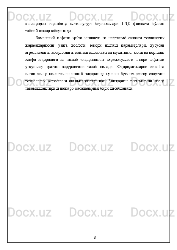 конларидан   таркибида   олтингугурт   бирикмалари   1-3,0   фоизгача   бўлган
табиий газлар юборилади.
Замонавий   нефтни   қайта   ишловчи   ва   нефткимё   саноати   технологик
жараёнларининг   ўзига   хослиги,   юқори   ишлаш   параметрлари,   хусусан
агрессивлиги, захарлилиги, қайташ ишланаётган муҳитнинг ёниш ва портлаш
хавфи   юқорилиги   ва   ишлаб   чиқаришнинг   сермахсуллиги   юқори   сифатли
ускуналар   яратиш   зарурлигини   талаб   қилади.   Юқоридагиларни   ҳисобга
олган   холда   полиэтилен   ишлаб   чиқаришда   пропан   буғкомпрессор   совутиш
технологик   жараёнини   автоматлаштирилган   бошқариш   системасини   янада
такомиллаштириш долзарб масалалардан бири ҳисобланади.
3 
