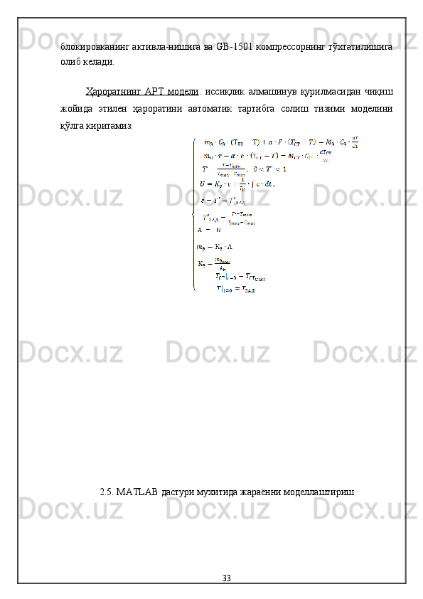 блокировканинг активла-нишига ва  GB -1501  компрессорнинг тўхтатилишига
олиб келади . 
Ҳароратнинг      АРТ        модели    .   иссиқлик   алмашинув   қурилмасидан   чиқиш
жойида   этилен   ҳароратини   автоматик   тартибга   солиш   тизими   модели ни
қўлга киритамиз :
2.5.  MATLAB  дастури мухитида   жараённи моделлаштириш
33