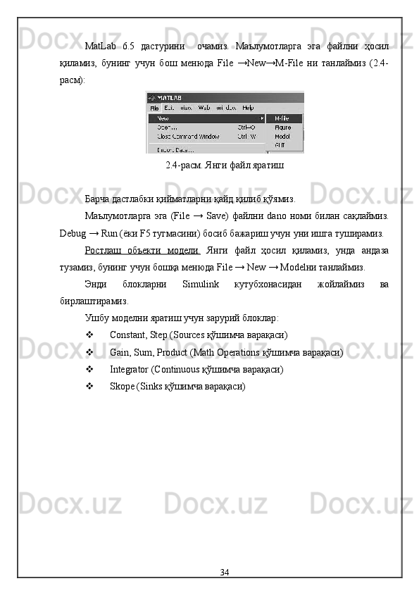 MatLab   6.5   дастурини     очамиз.   Маълумотларга   эга   файлни   ҳосил
қиламиз,   бунинг   учун   бош   менюда   File   →New→M-File   ни   танлаймиз   (2.4-
расм):
2.4-расм.  Янги файл яратиш
Барча дастлабки қийматларни қайд қилиб қўямиз .
Маълумотларга   эга   ( File   →   Save )   файлни   dano   номи  билан сақлаймиз.
Debug  →  Run  ( ёки   F 5  тугмасини )  босиб бажариш учун уни ишга туширамиз .
Ростлаш   объекти      модели.      Янги   файл   ҳосил   қиламиз,   унда   андаза
тузамиз, бунинг учун бошқа менюда  File  →  New  →  Model ни танлаймиз .
Энди   блокларни   Simulink   кутубхонасидан   жойлаймиз   ва
бирлаштирамиз .
Ушбу  модел ни яратиш учун зарурий блоклар :
 Constant, Step (Sources  қўшимча варақаси )
 Gain, Sum, Product (Math Operations  қўшимча варақаси )
 Integrator (Continuous  қўшимча варақаси )
 Skope (Sinks  қўшимча варақаси )
34