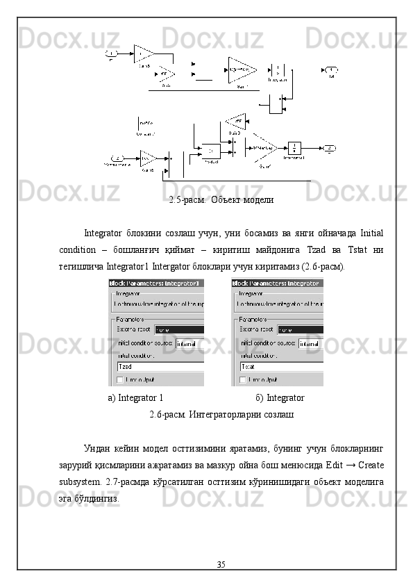2.5-расм .    Объект  модели
Integrator   блокини   созлаш   учун,   уни   босамиз   ва   янги   ойначада   Initial
condition   –   бошланғич   қиймат   –   киритиш   майдонига   Tzad   ва   Tstat   ни
тегишлича   Integrator 1  Intergator  блоклари учун киритамиз  (2.6-расм).
а)  Integrator  1 б)  Integrator
2.6-расм.  Интеграторларни созл аш
Ундан   кейин   модел   ост тизимини   яратамиз,   бунинг   учун   блокларнинг
зарурий қисмларини ажратамиз ва мазкур ойна бош менюсида   Edit   →   Create
subsystem . 2. 7-расмда  кўрсатилган   ост тизим  кўринишидаги  объект   модел ига
эга бўлдингиз .
35