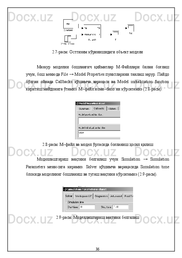 2.7-расм. Остт изим кўринишидаги объект  модели
Мазкур   модел ни   бошланғич   қийматлар   М -Файл лари   билан   боғлаш
учун, бош менюда  File  →  Model   Properties  пунктларини танлаш зарур .  Пайдо
бўлган   ойнада   Callbacks   қўшимча   варақаси   ва   Model   initialization   function
киритиш майдонига ўтамиз: М–файл номи–dano ни кўрсатамиз (2.8-расм).
2.8-расм. М–файл  ва  модел  ўртасида боғланиш ҳосил қилиш
Модел лаш тириш   вақтини   белгилаш   учун   Simulation   →   Simulation
Parameters   менюсига   кирамиз .   Solver   қўшимча   варақасида   Simulation   time
блокида  модел нинг бошланиш ва тугаш вақтини кўрсатамиз  (2.9-расм).
2.9-расм. Моделлаштириш  вақтини белгилаш
36