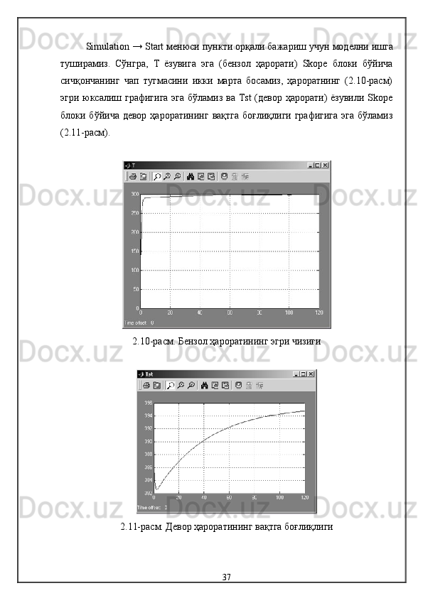 Simulation  →  Start  менюси пункти орқали бажариш учун  модел ни ишга
туширамиз .   Сўнгра,   Т   ёзувига   эга   (бензол   ҳарорати)   Skope   блоки   бўйича
сичқончанинг   чап   тугмасини   икки   марта   босамиз,   ҳароратнинг   (2.10-расм)
эгри юксалиш графигига эга бўламиз ва Tst (девор ҳарорати) ёзувили Skope
блоки бўйича девор  ҳароратининг  вақтга  боғлиқлиги графигига  эга  бўламиз
(2.11-расм).
2.10-расм.  Бензол ҳароратининг эгри чизиғи
2.11- расм .  Девор ҳароратининг вақтга боғлиқлиги
37 