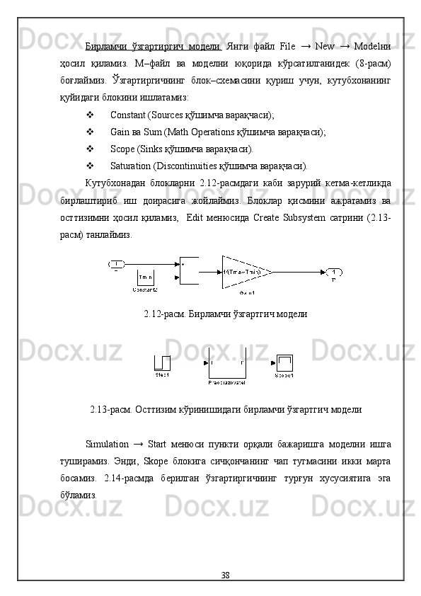 Бирламчи   ўзгартиргич      модели    .     Янги   файл   File   →   New   →   Model ни
ҳосил   қиламиз .   М – файл   ва   модел н и   юқорида   кўрсатилганидек   (8-расм)
боғлаймиз.   Ўзгартиргичнинг   блок – схема сини   қуриш   учун,   кутубхонанинг
қуйидаги бло к ини ишлатамиз :
 Constant (Sources  қўшимча варақчаси );
 Gain  ва  Sum (Math Operations  қўшимча варақчаси );
 Scope (Sinks  қўшимча варақчаси ).
 Saturation (Discontinuities  қўшимча варақчаси ).
Кутубхонадан   блокларни   2.12 -расмдаги   каби   зарурий   кетма - кетликда
бирлаштириб   иш   доирасига   жойлаймиз .   Блоклар   қисмини   ажратамиз   ва
ост тизимни   ҳосил   қиламиз,     Edit   менюсида   Create   Subsystem   сатрини   (2.13-
расм)  танлаймиз .
2.12-расм.  Бирламчи ўзгартгич  модели
2.13-расм.  Ост тизим кўринишидаги бирламчи ўзгартгич  модели
Simulation   →   Start   менюси   пункти   орқали   бажаришга   модел ни   ишга
туширамиз .   Энди,   Skope   блокига   сичқончанинг   чап   тугмасини   икки   марта
босамиз.   2.14-расм да   берилган   ўзгартиргичнинг   турғун   хусусиятига   эга
бўламиз .
38