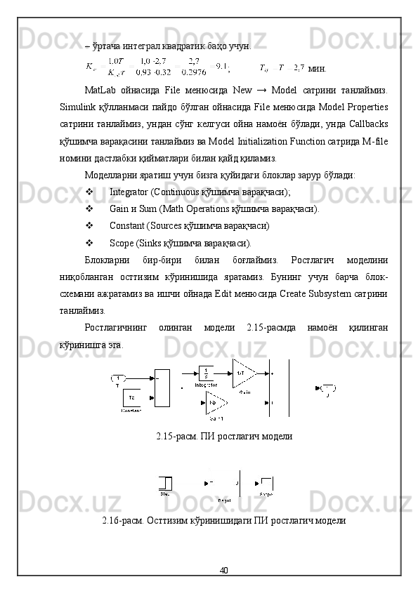– ўртача интеграл квадратик баҳо учун.
;  мин.
MatLab   ойнасида   File   менюсида   New   →   Model   сатрини   танлаймиз.
Simulink  қўлланмаси  пайдо  бўлган  ойнасида  File  менюсида  Model  Properties
сатрини   танлаймиз,   ундан   сўнг   келгуси   ойна  намоён   бўлади,  унда   Callbacks
қўшимча варақасини танлаймиз ва Model Initialization Function сатрида M-file
номини дастлабки қийматлари билан қайд қиламиз.
Модел ларни яратиш учун бизга қуйидаги блоклар зарур бўлади :
 Integrator  ( Continuous  қўшимча варақчаси );
 Gain  и  Sum (Math Operations  қўшимча варақчаси ).
 Constant (Sources  қўшимча варақчаси )
 Scope (Sinks  қўшимча варақчаси ).
Блокларни   бир-бири   билан   боғлаймиз.   Ростлагич   модели ни
ниқобланган   ост тизим   кўринишида   яратамиз.   Бунинг   учун   барча   блок-
схемани ажратамиз ва ишчи ойнада Edit менюсида Create Subsystem сатрини
танлаймиз.
Ростлагичнинг   олинган   модели   2. 15-расмда   намоён   қилинган
кўринишга эга.
2.15-расм. П И ростлагич  модели
2.16-расм. Ост тизим кўринишидаги  ПИ  ростлагич  модели
40 