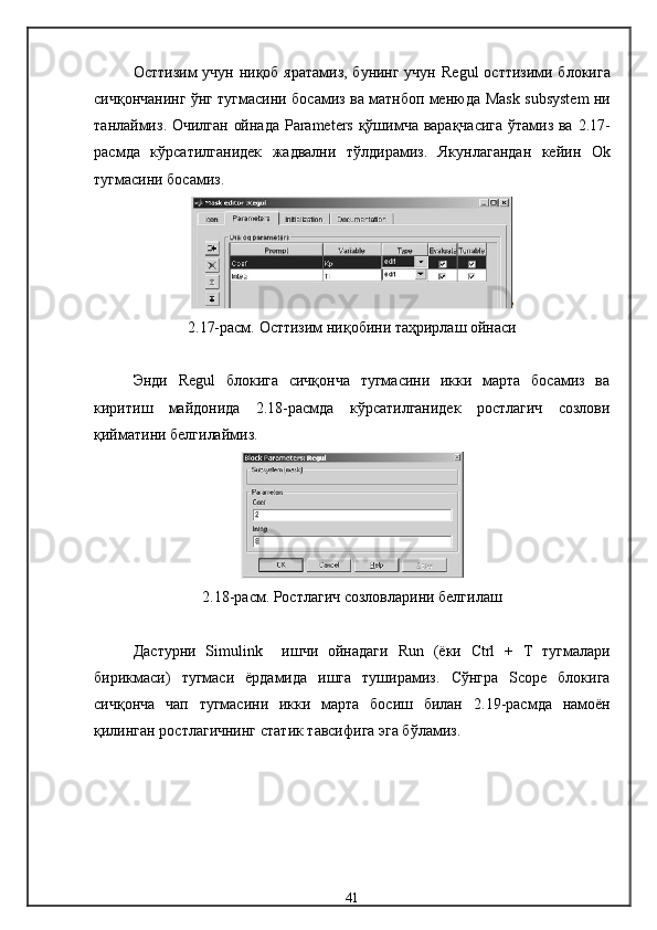 Ост тизим учун ниқоб яратамиз, бунинг учун   Regul   ост тизими бло к ига
сичқончанинг ўнг тугмасини босамиз ва матнбоп менюда   Mask   subsystem   ни
танлаймиз .   Очилган ойнада   Parameters   қўшимча варақчасига ўтамиз ва   2.17-
расм да   кўрсатилганидек   жадвални   тўлдирамиз .   Якунлагандан   кейин   Ok
тугмасини босамиз .
2.17-расм.  Ост тизим ниқобини таҳрирлаш ойнаси
Энди   Regul   блокига   сичқонча   тугмасини   икки   марта   босамиз   ва
киритиш   майдонида   2. 18-расмда   кўрсатилганидек   ростлагич   созлови
қийматини белгилаймиз .
2.18- расм .  Ростлагич созловларини белгилаш
Дастурни   Simulink     ишчи   ойнадаги   Run   ( ёки   Ctrl   +   T   тугмалари
бирикмаси )   тугмаси   ёрдамида   ишга   туширамиз .   Сўнгра   Scope   блокига
сичқонча   чап   тугмасини   икки   марта   босиш   билан   2.19- расм да   намоён
қилинган ростлагичнинг  статик  тавсифига эга бўламиз .
41