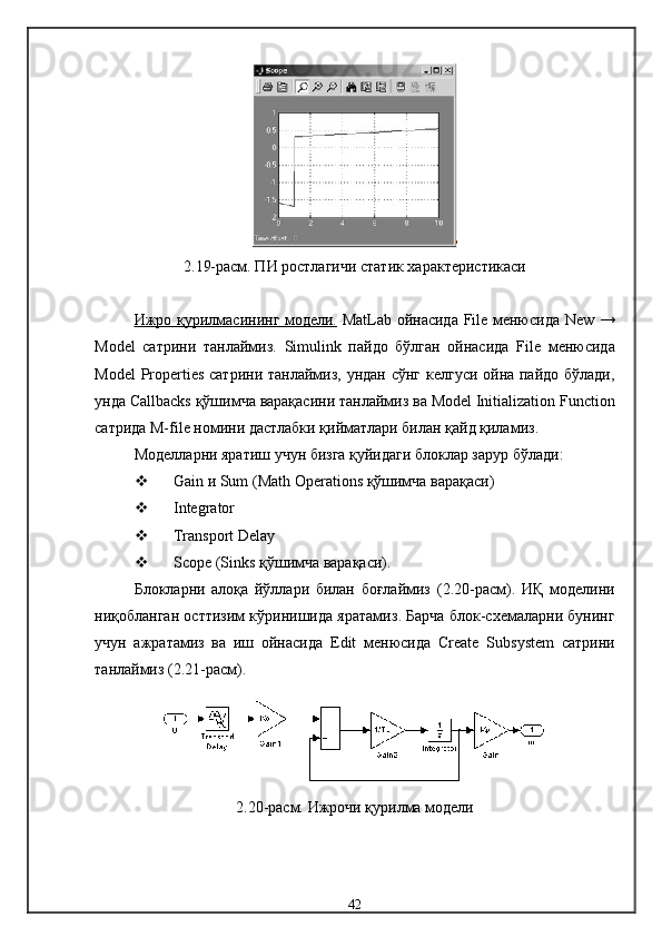 2.19-расм. П И ростлагичи статик  характеристикаси
Ижро қурилма    сининг модели.      MatLab   ойнасида   File   менюсида   New   →
Model   сатрини   танлаймиз .   Simulink   пайдо   бўлган   ойнасида   File   менюсида
Model   Properties   сатрини танлаймиз ,   ундан сўнг келгуси ойна пайдо бўлади,
унда  Callbacks  қўшимча варақасини танлаймиз   ва Model Initialization Function
сатрида M-file номини дастлабки қийматлари билан қайд қиламиз.
Модел ларни яратиш учун бизга қуйидаги блоклар зарур бўлади :
 Gain  и  Sum (Math Operations  қўшимча варақаси )
 Integrator
 Transport Delay
 Scope (Sinks  қўшимча варақаси ).
Блокларни   алоқа   йўллари   билан   боғлаймиз   (2.20-расм).   ИҚ   модели ни
ниқобланган  ост тизим кўринишида яратамиз .  Барча блок -схема ларни бунинг
учун   ажратамиз   ва   иш   ойнасида   Edit   менюсида   Create   Subsystem   сатрини
танлаймиз  (2.21-расм).
2.20-расм.  Ижрочи қурилма  модели
42