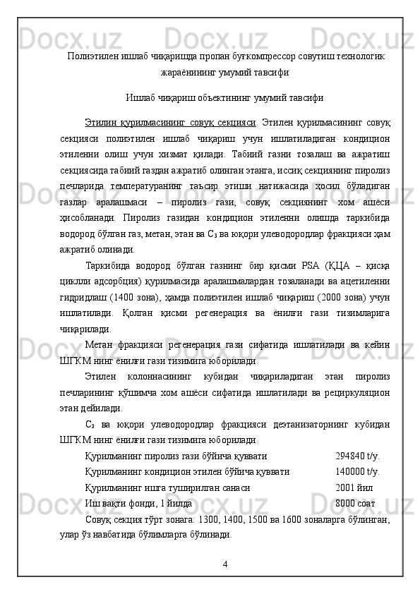  Полиэтилен ишлаб чиқаришда пропан буғкомпрессор совутиш технологик
жараёнининг умумий тавсифи
Ишлаб чиқариш объектининг умумий тавсифи
Этилин   қурилмасининг   совуқ   секцияси .   Этилен   қурилмасининг   совуқ
секцияси   полиэтилен   ишлаб   чиқариш   учун   ишлатиладиган   кондицион
этиленни   олиш   учун   хизмат   қилади.   Табиий   газни   тозалаш   ва   ажратиш
секциясида табиий газдан ажратиб олинган этанга, иссиқ секциянинг пиролиз
печларида   температуранинг   таъсир   этиши   натижасида   ҳосил   бўладиган
газлар   аралашмаси   –   пиролиз   гази,   совуқ   секциянинг   хом   ашёси
ҳисобланади.   Пиролиз   газидан   кондицион   этиленни   олишда   таркибида
водород бўлган газ, метан, этан ва С
3  ва юқори улеводородлар фракцияси ҳам
ажратиб олинади .
Таркибида   водород   бўлган   газнинг   бир   қисми   PSA   ( Қ ЦА   –   қисқа
циклли   адсорбция)   қурилмасида   аралашмалардан   тозаланади   ва   ацетиленни
гидридлаш   ( 1400   зона) ,   ҳамда   полиэтилен   ишлаб   чиқариш   ( 2000   зона)   учун
ишлатилади .   Қолган   қисми   регенерация   ва   ёнилғи   гази   тизимларига
чиқарилади .
Метан   фракцияси   регенерация   гази   сифатида   ишлатилади   ва   кейин
ШГКМ нинг ёнилғи гази тизимига юборилади . 
Этилен   колоннасининг   кубидан   чиқариладиган   этан   пиролиз
печларининг   қўшимча   хом   ашёси   сифатида   ишлатилади   ва   рециркуляцион
этан дейилади.
С
3   ва   юқори   улеводородлар   фракцияси   деэтанизаторнинг   кубидан
ШГКМ нинг ёнилғи гази тизимига юборилади . 
Қурилманинг пиролиз гази бўйича қуввати  294840  t / y . 
Қурилманинг кондицион этилен бўйича қуввати 140000  t / y . 
Қурилманинг ишга туширилган санаси 2001  йил
Иш вақти фонди, 1 йилда  8000  соат
Совуқ секция тўрт зонага: 1300, 1400, 1500 ва 1600 зоналарга бўлинган,
улар ўз навбатида бўлимларга бўлинади.
4 