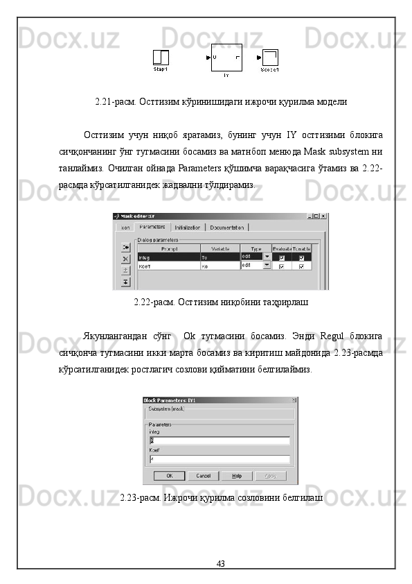 2.21-расм. Ост тизим кўринишидаги ижрочи қурилма  модели
Остт изим   учун   ниқоб   яратамиз,   бунинг   учун   IY   ост тизими   бло к ига
сичқончанинг ўнг тугмасини босамиз ва матнбоп менюда Mask subsystem ни
танлаймиз. Очилган ойнада Parameters қўшимча варақчасига  ўтамиз ва 2.22-
расмда кўрсатилганидек жадвални тўлдирамиз. 
2.22-расм.  Ост тизим ниқобини таҳрирлаш
Якунлангандан   сўнг     Ok   тугмасини   босамиз .   Энди   Regul   блокига
сичқонча тугмасини икки марта босамиз ва киритиш майдонида   2. 23-расмда
кўрсатилганидек ростлагич созлови қийматини белгилаймиз.
2.23- расм .  Ижрочи қурилма созловини белгилаш
43 