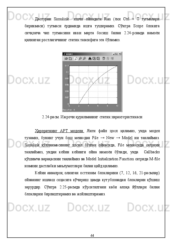 Дастурни   Simulink     ишчи   ойнадаги   Run   (ёки   Ctrl   +   T   тугмалари
бирикмаси)   тугмаси   ёрдамида   ишга   туширамиз.   Сўнгра   Scope   блокига
сичқонча   чап   тугмасини   икки   марта   босиш   билан   2.24-рсамда   намоён
қилинган ростлагичнинг статик тавсифига эга бўламиз.
2.24-расм.  Ижрочи қурилманинг  статик   характеристикаси
Ҳароратнинг      АРТ   модели.      Янги   файл   ҳосл   қиламиз,   унда   модел
тузамиз,   бунинг   учун   бош   менюдан   File   →   New   →   Model   ни   танлаймиз .
Simulink   қўлланмасининг   ҳосил   бўлган   ойнасида,   File   менюсида   сатрини
танлаймиз,   ундан   кейин   кейинги   ойна   намоён   бўлади,   унда     Callbacks
қўшимча варақасини танлаймиз ва  Model   Initialization   Function   сатрида  M - file
номини дастлабки маълумотлари билан қайд қиламиз .
Кейин   аввалроқ   олинган   ост тизим   блокларини   (7,   12,   16,   21-расм лар )
ойнанинг   ишлаш   соҳасига   кўчириш   ҳамда   кутубхонадан   блокларни   қўшиш
зарурдир.   Сўнгра   2.25-расмда   кўрсатилгани   каби   алоқа   йўллари   билан
блокларни бирлаштирамиз ва жойлаштирамиз.
44