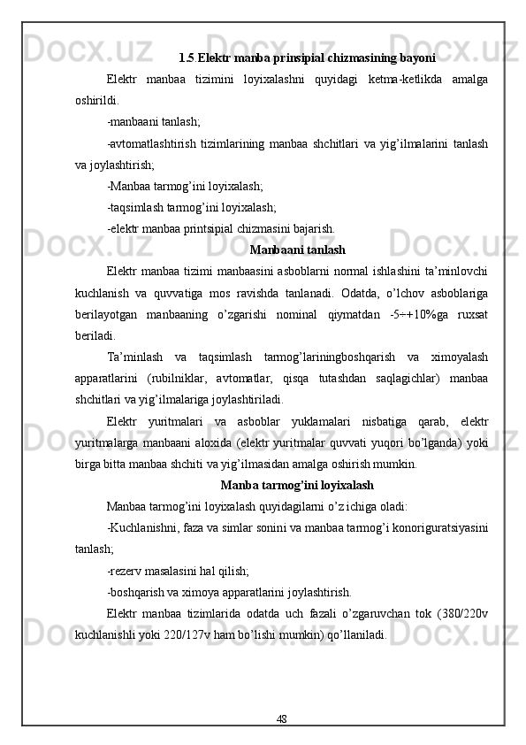 1.5 . Elektr manba prinsipial chizmasining bayoni
Elektr   manbaa   tizimini   loyixalashni   quyidagi   ketma-ketlikda   amalga
oshirildi.
-manbaani tanlash;
-avtomatlashtirish   tizimlarining   manbaa   shchitlari   va   yig’ilmalarini   tanlash
va joylashtirish;
-Manbaa tarmog’ini loyixalash;
-taqsimlash tarmog’ini loyixalash;
- elektr manbaa printsipial chizmasini bajarish.
Manbaani tanlash
Elektr  manbaa  tizimi   manbaasini   asboblarni   normal   ishlashini   ta’minlovchi
kuchlanish   va   quvvatiga   mos   ravishda   tanlanadi.   Odatda,   o’lchov   asboblariga
berilayotgan   manbaaning   o’zgarishi   nominal   qiymatdan   -5÷+10%ga   ruxsat
beriladi.
Ta’minlash   va   taqsimlash   tarmog’lariningboshqarish   va   ximoyalash
apparatlarini   (rubilniklar,   avtomatlar,   qisqa   tutashdan   saqlagichlar)   manbaa
shchitlari va yig’ilmalariga joylashtiriladi.
Elektr   yuritmalari   va   asboblar   yuklamalari   nisbatiga   qarab,   elektr
yuritmalarga   manbaani   aloxida   (elektr   yuritmalar   quvvati   yuqori   bo’lganda)   yoki
birga bitta manbaa shchiti va yig’ilmasidan amalga oshirish mumkin.
Manba tarmog’ini loyixalash
Manbaa tarmog’ini loyixalash quyidagilarni o’z ichiga oladi:
-Kuchlanishni, faza va simlar sonin i  va manbaa tarmog’i konoriguratsiyasini
tanlash ;
- rezerv masalasini  h al qilish ;
- boshqarish va ximoya apparatlarini joylashtirish.
Elektr   manbaa   tizimlarida   odatda   uch   fazali   o’zgaruvchan   tok   (380/220v
kuchlanishli yoki 220/127v ham bo’lishi mumkin) qo’llaniladi.
48