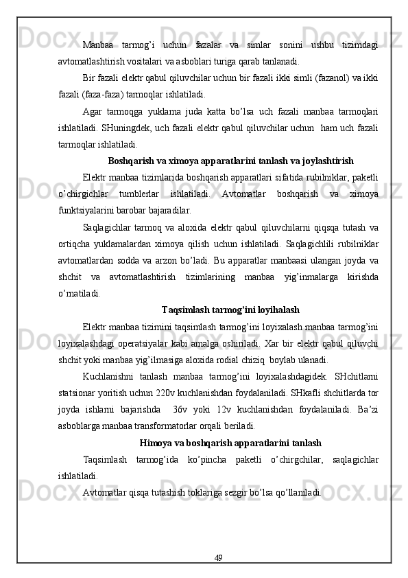 Manbaa   tarmog’i   uchun   fazalar   va   simlar   sonini   ushbu   tizimdagi
avtomatlashtirish vositalari va asboblari turiga qarab tanlanadi.
Bir fazali elektr qabul qiluvchilar uchun bir fazali ikki simli (fazanol) va ikki
fazali (faza-faza) tarmoqlar ishlatiladi.
Agar   tarmoqga   yuklama   juda   katta   bo’lsa   uch   fazali   manbaa   tarmoqlari
ishlatiladi. SHuningdek, uch fazali elektr qabul qiluvchilar uchun   ham uch fazali
tarmoqlar ishlatiladi.
Boshqarish va ximoya apparatlarini tanlash va joylashtirish
Elektr manbaa tizimlarida boshqarish apparatlari sifatida rubilniklar, paketli
o’chirgichlar   tumblerlar   ishlatiladi.   Avtomatlar   boshqarish   va   ximoya
funktsiyalarini barobar bajaradilar.
Saqlagichlar   tarmoq   va   aloxida   elektr   qabul   qiluvchilarni   qiqsqa   tutash   va
ortiqcha   yuklamalardan   ximoya   qilish   uchun   ishlatiladi.   Saqlagichlili   rubilniklar
avtomatlardan   sodda   va   arzon   bo’ladi.   Bu   apparatlar   manbaasi   ulangan   joyda   va
shchit   va   avtomatlashtirish   tizimlarining   manbaa   yig’inmalarga   kirishda
o’rnatiladi.
Taqsimlash tarmog’ini loyihalash
Elektr manbaa tizimini taqsimlash tarmog’ini loyixalash manbaa tarmog’ini
loyixalashdagi   operatsiyalar   kabi   amalga   oshiriladi.   Xar   bir   elektr   qabul   qiluvchi
shchit yoki manbaa yig’ilmasiga aloxida rodial chiziq  boylab ulanadi.
Kuchlanishni   tanlash   manbaa   tarmog’ini   loyixalashdagidek.   SHchitlarni
statsionar yoritish uchun 220v kuchlanishdan foydalaniladi. SHkafli shchitlarda tor
joyda   ishlarni   bajarishda     36v   yoki   12v   kuchlanishdan   foydalaniladi.   Ba’zi
asboblarga manbaa transformatorlar orqali beriladi.
H imoya va boshqarish apparatlarini tanlash
Taqsimlash   tarmog’ida   ko’pincha   paketli   o’chirgchilar,   saqlagichlar
ishlatiladi.
Avtomatlar qisqa tutashish toklariga sezgir bo’lsa qo’llaniladi.
49 