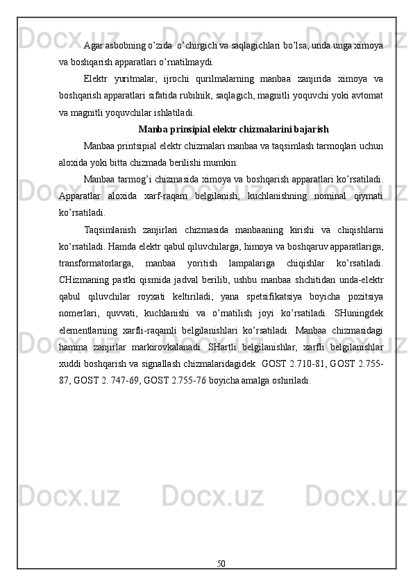 Agar asbobning o’zida  o’chirgich va saqlagichlari bo’lsa, unda unga ximoya
va boshqarish apparatlari o’rnatilmaydi.
Elektr   yuritmalar,   ijrochi   qurilmalarning   manbaa   zanjirida   ximoya   va
boshqarish apparatlari sifatida rubilnik, saqlagich, magnitli yoquvchi yoki avtomat
va magnitli yoquvchilar ishlatiladi.
Manba prinsipial elektr chizmalarini bajarish
Manbaa printsipial elektr chizmalari manbaa va taqsimlash tarmoqlari uchun
aloxida yoki bitta chizmada berilishi mumkin.
Manbaa tarmog’i chizmasida ximoya va boshqarish apparatlari ko’rsatiladi.
Apparatlar   aloxida   xarf-raqam   belgilanish,   kuchlanishning   nominal   qiymati
ko’rsatiladi.
Taqsimlanish   zanjirlari   chizmasida   manbaaning   kirishi   va   chiqishlarni
ko’rsatiladi. Hamda elektr qabul qiluvchilarga,  h imoya va boshqaruv apparatlariga,
transformatorlarga,   manbaa   yoritish   lampalariga   chiqishlar   ko’rsatiladi.
CHizmaning   pastki   qismida   jadval   berilib,   ushbu   manbaa   shchitidan   unda-elektr
qabul   qiluvchilar   royxati   keltiriladi,   yana   spetsifikatsiya   boyicha   pozitsiya
nomerlari,   quvvati,   kuchlanishi   va   o’rnatilish   joyi   ko’rsatiladi.   SHuningdek
elementlarning   xarfli-raqamli   belgilanishlari   ko’rsatiladi.   Manbaa   chizmasidagi
hamma   zanjirlar   markirovkalanadi.   SHartli   belgilanishlar,   xarfli   belgilanishlar
xuddi boshqarish va signallash chizmalaridagidek   GOST 2.710-81, GOST 2.755-
87, GOST 2. 747-69, GOST 2.755-76 boyicha amalga oshiriladi.
50