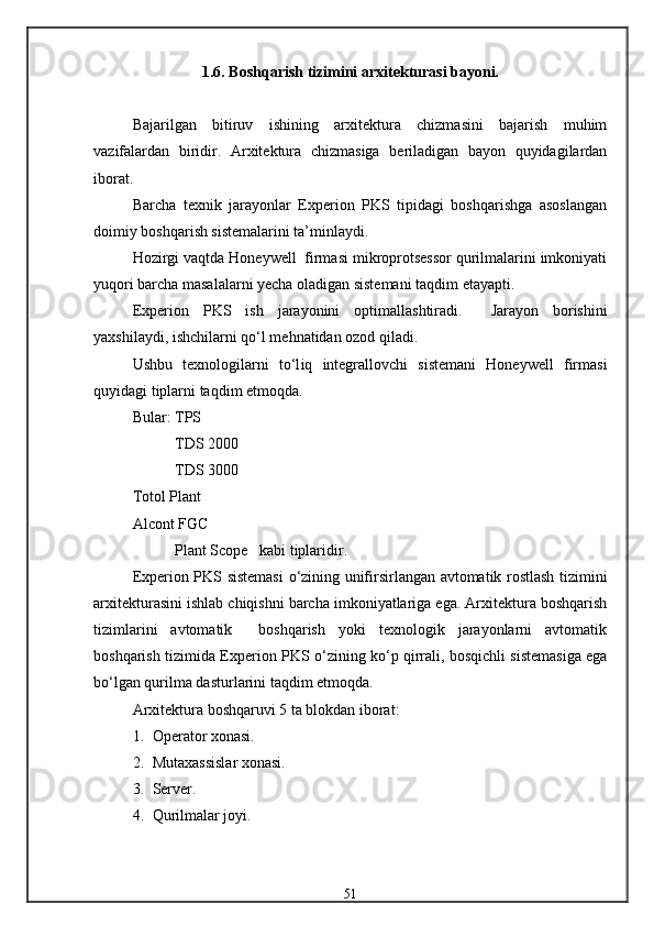 1.6. Boshqarish tizimini arxitekturasi bayoni.
Bajarilgan   bitiruv   ishining   arxitektura   chizmasini   bajarish   muhim
vazifalardan   biridir.   Arxitektura   chizmasiga   beriladigan   bayon   quyidagilardan
iborat.
Barcha   texnik   jarayonlar   Experion   PKS   tipidagi   boshqarishga   asoslangan
doimiy boshqarish sistemalarini ta’minlaydi.
Hozirgi vaqtda Honeywell  firmasi mikroprotsessor qurilmalarini imkoniyati
yuqori barcha masalalarni yecha oladigan sistemani taqdim etayapti.
Experion   PKS   ish   jarayonini   optimallashtiradi.     Jarayon   borishini
yaxshilaydi, ishchilarni   qо‘l   me h natidan   ozod   qiladi.
Ushbu   texnologilarni   tо‘l i q   integrallovchi   sistemani   Honeywell   firmasi
quyidagi   tiplarni   taqdim   etmoqda.
Bular: TPS
            TDS 2000
            TDS 3000
Totol Plant
Alcont FGC
            Plant Scope   kabi tiplaridir.
Experion PKS sistemasi   о ‘zining   u nifirsirlangan avtomatik rostlash tizimini
arxitekturasini ishlab chiqishni barcha imkoniyatlariga ega. Arxitektura boshqarish
tizimlarini   avtomatik     boshqarish   yoki   texnologik   jarayonlarni   avtomatik
boshqarish tizimida Experion PKS   о ‘zining k о ‘p qirrali, bosqichli sistemasiga ega
b о ‘lgan qurilma dasturlarini taqdim etmoqda.
Arxitektura boshqaruvi 5 ta blokdan iborat:
1. Operator xonasi.
2. Mutaxassislar xonasi.
3. Server.
4. Qurilmalar joyi.
51