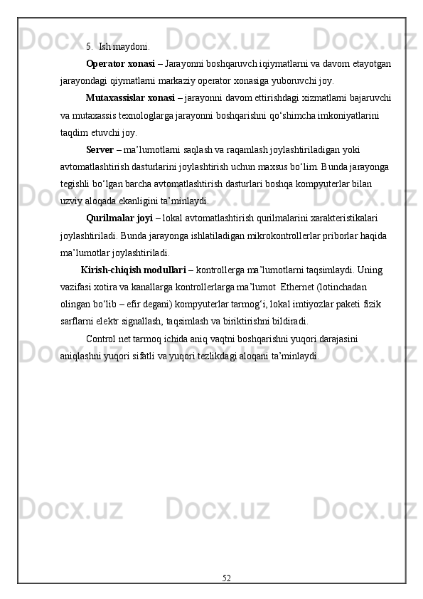 5. Ish maydoni.
Operator xonasi  –  Jarayonni   boshqaruvch   iqiymatlarni   va   davom   etayotgan
jarayondagi   qiymatlarni   markaziy   operator   xonasiga   yuboruvchi   joy.
Mutaxassislar xonasi  – jarayonni davom ettirishdagi xizmatlarni bajaruvchi
va mutaxassis texnologlarga jarayonni boshqarishni qо‘shimcha imkoniyatlarini 
taqdim etuvchi joy.
Server  – ma’lumotlarni saqlash va raqamlash joylashtiriladigan yoki 
avtomatlashtirish dasturlarini joylashtirish uchun maxsus bо‘lim. Bunda jarayonga 
tegishli bо‘lgan barcha avtomatlashtirish dasturlari boshqa kompyuterlar bilan 
uzviy aloqada ekanligini ta’minlaydi.
Qurilmalar   joyi  – lokal   avtomatlashtirish   qurilmalarini   xarakteristikalari  
joylashtiriladi. Bunda jarayonga ishlatiladigan mikrokontrollerlar priborlar haqida 
ma’lumotlar joylashtiriladi.
Kirish-chiqish modullari  – kontrollerga ma’lumotlarni taqsimlaydi. Uning 
vazifasi xotira va kanallarga kontrollerlarga ma’lumot  Ethernet (lotinchadan 
olingan bо‘lib – efir degani) kompyuterlar tarmog‘i, lokal imtiyozlar paketi fizik 
sarflarni elektr signallash, taqsimlash va biriktirishni bildiradi.
Control net tarmoq ichida aniq vaqtni boshqarishni yuqori darajasini 
aniqlashni yuqori sifatli va yuqori tezlikdagi aloqani ta’minlaydi. 
52