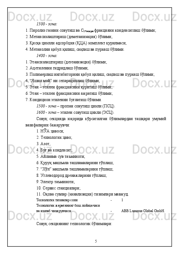 1300  - зона :
1.  Пиролиз газини совутиш ва  С
1+ юқори  фракцияни конденсатлаш бўлими ;
 
2.  Метансизлаштириш (деметанизация) бўлими ;
3.  Қисқа циклли  адсорбция  (Қ ЦА)  комплект қурилмаси ;
4.  Метанолни қабул қилиш, сақлаш ва пуркаш бўлими .
1400  - зона :
1.  Этансизлаштириш (деэтанизация) бўлими ; 
2.  Ацетиленни гидридлаш бўлими ;
3.  Полимерлаш ингибиторини қабул қилиш, сақлаш ва пуркаш бўлими ;
4.  “Яшил мой” ни сепарациялаш бўлими ;
5.  Этан – этилен фракциясини қуритиш бўлими ;
6.  Этан – этилен фракциясини ажратиш бўлими ;
7.  Кондицион этиленни буғлатиш бўлими .
1500  - зона  –  пропан совутиш цикли  (П С Ц).
1600  - зона  –  этилен совутиш цикли  (Э С Ц).
Совуқ   секцияда   юқорида   кўрсатилган   бўлимлардан   ташқари   умумий
вазифаларни бажарувчи: 
1.  НЎА ҳавоси ;
2.  Технологик ҳаво ;
3. Азот;
4.  Буғ ва конденсат ;
5.  Айланма сув таъминоти ;
6.  Қуруқ машъала ташламаларини тўплаш ;
7.  “Хўл” машъала ташламаларини тўплаш ;
8.  Углеводород дренажларини тўплаш ;
9.  Электр таъминоти ;
10.  Сервис станциялари ;
11.  Оқова сувлар (канализация) тизимлари мавжуд .
Технологик тизимлар сони - 1
Технологик жараённинг  б ош лойиҳачиси
ва ишлаб чиқарувчиси - ABB Lummus Global GmbН.
Совуқ секциянинг технологик бўлимлари :
5 