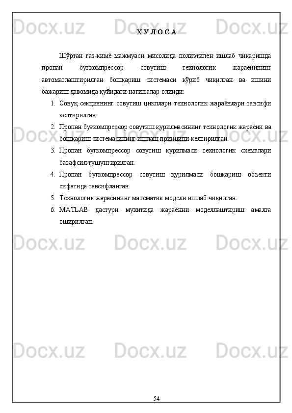 Х У Л О С А
Шўртан   газ-кимё   мажмуаси   мисолида   полиэтилен   ишлаб   чиқаришда
пропан   буғкомпрессор   совутиш   технологик   жараёнининг
автоматлаштирилган   бошқариш   системаси   кўриб   чиқилган   ва   ишини
бажариш давомида қуйидаги натижалар олинди:
1. Совуқ   секциянинг   совутиш   цикллари   технологик   жараёнлари   тавсифи
келтирилган.
2. Пропан буғкомпрессор совутиш қурилмасининг технологик жараёни  ва
бошқариш системасининг ишлаш принципи келтирилган.
3. Пропан   буғкомпрессор   совутиш   қурилмаси   технологик   схемалари
батафсил тушунтирилган.
4. Пропан   буғкомпрессор   совутиш   қурилмаси   бошқариш   объекти
сифатида  тавсиф ланган.
5. Технологик жараённинг м атематик  модели ишлаб чиқилган.
6. MATLAB   дастури   мухитида   жараённи   моделлаштириш   амалга
оширилган.
54 