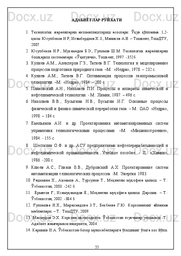 АДАБИЁТЛАР РЎЙХАТИ 
1. Технологик   жараёнларни   автоматлаштириш   асослари:   Ўқув   қўлланма.   1,2-
қисм. Юсупбеков Н.Р, Игамбердиев Х.З., Маликов А.В. – Тошкент, ТошДТУ,
2007.
2. Юсупбеков   Н.Р.,   Мухамедов   Б.Э.,   Гуломов   Ш.М.   Технологик   жараёнларни
бошқариш системалари. «Ўқитувчи», Тошкент, 1997. -352б.
3. Кулиев   А.М.,   Алекперов   Г.З.,   Тагиев   В.Г.   Технология   и   моделирование
процессов подготовки природного газа. –М.: «Недра», 1978. – 232 с.
4. Кулиев   А.М.,   Тагиев   В.Г.   Оптимизация   процессов   газопромысловой
технологии. –М.: «Недра», 1984. – 200 с.
5. Плановский   А.Н.,   Николаев   П.И.   Процессы   и   аппараты   химической   и
нефтехимической технологии. - М.: Химия, 1987. – 496 с.
6. Николаев   В.В.,   Бусыгина   Н.В.,   Бусыгин   И.Г.   Основные   процессы
физической и физико-химической переработки газа. – М.: ОАО   «Недра»,
1998. – 184 с.
7. Емельянов   А.И.   и   др.   Проектирования   автоматизированных   систем
управления   технологическими   процессами.   –М.:   «Машиностроение»,
1984. - 155 с.
8.   Шестихин   О.Ф.   и   др.   АСУ   предприятиями   нефтеперерабатывающей   и
нефтехимической   промышленности.   Учебное   пособие.   -   Л.:   «Химия»,
1986. -200 с. 
9. Клюев   А.С.,   Глазов   Б.В.,   Дубровский   А.Х.   Проектирование   систем
автоматизации технологических процессов. -М.: Энергия. 1983.
10.   Раҳимова   Х.,   Аъзамов   А.,   Турсунов   Т.,   Меҳнатни   муҳофаза   қилиш.   –   Т.:
Ўзбекистон, 2003. -242 б.
11.     Ёрматов   Ғ.,   Исамуҳамедов   Ё.,   Меҳнатни   муҳофаза   қилиш.   Дарслик.   –   Т.:
Ўзбекистон, 2002.  - 384 б.
12.   Ғуломова   Н.Х.,   Мирахмедова   З.Т.,   Бекбаева   Г.Ю.   Корхонанинг   айланма
маблағлари. – T.:   ТошДТУ, 2009.
13.   Махмудов   Э.Х.   Корхона   иқтисодиёти .   Ўзбекистон  ёзувчилар   уюшмаси   -Т.:
Адабиёт жамғармаси нашриёти, 2004.
14.  Каримов И.А. Ўзбекистон-бозор муносабатларига ўтишнинг ўзига хос йўли.
55 