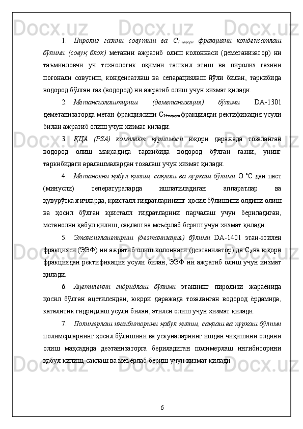 1. Пиролиз   газини   совутиш   ва   С
1+ юқори   фракцияни   конденсатлаш
бўлими   ( совуқ   блок )   метанни   ажратиб   олиш   колоннаси   (деметанизатор)   ни
таъминловчи   уч   технологик   оқимни   ташкил   этиш   ва   пиролиз   газини
поғонали   совутиш,   конденсатлаш   ва   сепарациялаш   йўли   билан,   таркибида
водород бўлган газ (водород) ни   ажратиб олиш учун хизмат қилади .
2. Метансизлаштириш   (деметанизация)   бўлими   DA-1301
деметанизаторда метан фракциясини  С
2+ юқори  фракциядан ректификация усули
билан ажратиб олиш учун хизмат қилади .
3. Қ ЦА   (PSA)   комплект   қурилмаси   юқори   даражада   тозаланган
водород   олиш   мақсадида   таркибида   водород   бўлган   газни,   унинг
таркибидаги аралашмалардан тозалаш учун хизмат қилади.
4. Метанолни   қабул   қилиш,   сақлаш   ва   пуркаш   бўлими   О   о
С  
дан   паст
(минусли)   теператураларда   ишлатиладиган   аппаратлар   ва
қувурўтказгичларда, кристалл гидратларининг ҳосил бўлишини олдини олиш
ва   ҳосил   бўлган   кристалл   гидратларини   парчалаш   учун   бериладиган,
метанолни қабул қилиш, сақлаш ва меъёрлаб бериш учун хизмат қилади.
5. Этансизлаштириш   (деэтанизация)   бўлими   DA-1401   этан-этилен
фракцияси (ЭЭФ) ни ажратиб олиш колоннаси (деэтанизатор) да С
3   ва юқори
фракциядан ректификация усули билан, ЭЭФ ни ажратиб олиш учун хизмат
қилади.
6. Ацетиленни   гидридлаш   бўлими   этаннинг   пиролизи   жараёнида
ҳосил   бўлган   ацетилендан,   юқори   даражада   тозаланган   водород   ёрдамида,
каталитик гидридлаш усули билан, этилен олиш учун хизмат қилади. 
7. Полимерлаш ингибиторини қабул қилиш, сақлаш ва пуркаш бўлими
полимерларнинг ҳосил бўлишини ва ускуналарнинг ишдан чиқишини олдини
олиш   мақсадида   деэтанизаторга   бериладиган   полимерлаш   ингибиторини
қабул қилиш, сақлаш ва меъёрлаб бериш учун хизмат қилади.
6 