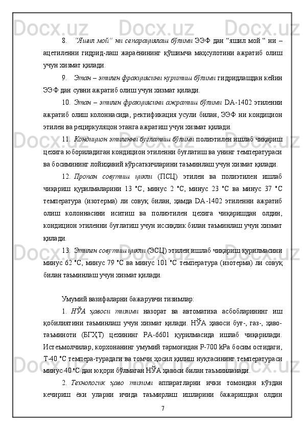 8. “Яшил   мой”   ни   сепарациялаш   бўлими   ЭЭФ   дан   “яшил   мой   “   ни   –
ацетиленни   гидрид-лаш   жараёнининг   қўшимча   маҳсулотини   ажратиб   олиш
учун хизмат қилади.
9. Этан – этилен фракциясини қуритиш бўлими  гидридлашдан кейин
ЭЭФ дан сувни ажратиб олиш учун хизмат қилади.
10. Этан  –  этилен  фракциясини  ажратиш  бўлими   DA-1402  этиленни
ажратиб олиш колоннасида, ректификация усули билан, ЭЭФ  ни кондицион
этилен ва рециркуляцон этанга ажратиш учун хизмат қилади.
11. Кондицион этиленни буғлатиш бўлими  полиэтилен ишлаб чиқариш
цехига юбориладиган кондицион этиленни буғлатиш ва унинг температураси
ва босимининг лойиҳавий кўрсаткичларини таъминлаш учун хизмат қилади. 
12. Пропан   совутиш   цикли   (ПСЦ)   этилен   ва   полиэтилен   ишлаб
чиқариш   қурилмаларини   13   о
С,   минус   2   о
С,   минус   23   о
С   ва   минус   37   о
С
температура   (изотерма)   ли   совуқ   билан,   ҳамда   DA-1402   этиленни   ажратиб
олиш   колоннасини   иситиш   ва   полиэтилен   цехига   чиқаришдан   олдин,
кондицион этиленни буғлатиш учун иссиқлик билан таъминлаш учун хизмат
қилади.
13. Этилен совутиш цикли  (ЭСЦ) этилен ишлаб чиқариш қурилмасини
минус  62   о
С,  минус  79   о
С  ва минус  101   о
С  температура  (изотерма)   ли  совуқ
билан таъминлаш учун хизмат қилади.
Умумий вазифаларни бажарувчи тизимлар : 
1. НЎА   ҳавоси   тизими   назорат   ва   автоматика   асбобларининг   иш
қобилиятини   таъминлаш   учун   хизмат   қилади.   НЎА   ҳавоси   буғ-,   газ-,   ҳаво-
таъминоти   (БГҲТ)   цехининг   РА-6601   қурилмасида   ишлаб   чиқарилади.
Истеъмолчилар, корхонанинг умумий тармоғидан Р-700 kPа босим остидаги,
Т-40  о
С темпера-турадаги ва томчи ҳосил қилиш нуқтасининг температураси
минус 40  о
С дан юқори бўлмаган НЎА ҳавоси билан таъминланади.
2. Технологик   ҳаво   тизими   аппаратларни   ички   томондан   кўздан
кечириш   ёки   уларни   ичида   таъмирлаш   ишларини   бажаришдан   олдин
7