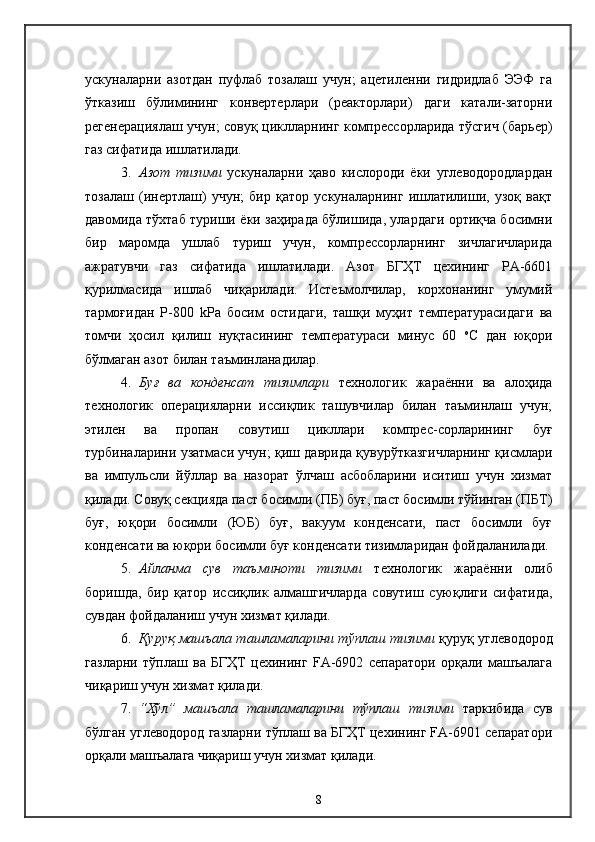 ускуналарни   азотдан   пуфлаб   тозалаш   учун;   ацетиленни   гидридлаб   ЭЭФ   га
ўтказиш   бўлимининг   конвертерлари   (реакторлари)   даги   катали-заторни
регенерациялаш учун; совуқ циклларнинг компрессорларида тўсгич (барьер)
газ сифатида ишлатилади.
3. Азот   тизими   ускуналарни   ҳаво   кислороди   ёки   углеводородлардан
тозалаш   (инертлаш)   учун;   бир   қатор   ускуналарнинг   ишлатилиши,   узоқ   вақт
давомида тўхтаб туриши ёки заҳирада бўлишида, улардаги ортиқча босимни
бир   маромда   ушлаб   туриш   учун,   компрессорларнинг   зичлагичларида
ажратувчи   газ   сифатида   ишлатилади.   Азот   БГҲТ   цехининг   РА-6601
қурилмасида   ишлаб   чиқарилади.   Истеъмолчилар,   корхонанинг   умумий
тармоғидан   Р-800   kPа   босим   остидаги,   ташқи   муҳит   температурасидаги   ва
томчи   ҳосил   қилиш   нуқтасининг   температураси   минус   60   о
С   дан   юқори
бўлмаган азот билан таъминланадилар.
4. Буғ   ва   конденсат   тизимлари   технологик   жараённи   ва   алоҳида
технологик   операцияларни   иссиқлик   ташувчилар   билан   таъминлаш   учун;
этилен   ва   пропан   совутиш   цикллари   компрес-сорларининг   буғ
турбиналарини узатмаси учун; қиш даврида қувурўтказгичларнинг қисмлари
ва   импульсли   йўллар   ва   назорат   ўлчаш   асбобларини   иситиш   учун   хизмат
қилади. Совуқ секцияда паст босимли (ПБ) буғ, паст босимли тўйинган (ПБТ)
буғ,   юқори   босимли   (ЮБ)   буғ,   вакуум   конденсати,   паст   босимли   буғ
конденсати ва юқори босимли буғ конденсати тизимларидан фойдаланилади.
5. Айланма   сув   таъминоти   тизими   технологик   жараённи   олиб
боришда,   бир   қатор   иссиқлик   алмашгичларда   совутиш   суюқлиги   сифатида,
сувдан фойдаланиш учун хизмат қилади.
6. Қуруқ машъала ташламаларини тўплаш тизими  қуруқ углеводород
газларни   тўплаш   ва   БГҲТ   цехининг   FА-6902   сепаратори   орқали   машъалага
чиқариш учун хизмат қилади.
7. “Хўл”   машъала   ташламаларини   тўплаш   тизими   таркибида   сув
бўлган углеводород газларни тўплаш ва БГҲТ цехининг FА-6901 сепаратори
орқали машъалага чиқариш учун хизмат қилади.
8 