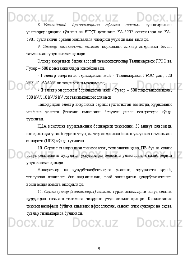 8. Углеводород   дренажларини   тўплаш   тизими   суюлтирилган
углеводородларни   тўплаш   ва   БГҲТ   цехининг   FА-6902   сепаратори   ва   ЕА-
6901 буғлаткичи орқали машъалага чиқариш учун хизмат қилади.
9. Электр   таъминоти   тизими   корхонани   электр   энергияси   билан
таъминлаш учун хизмат қилади .
Электр энергияси билан асосий таъминловчилар Таллимаржон ГРЭС ва
Ғузор – 500 подстанциялари ҳисобланади .
-   I   электр   энергияси   бериладиган   жой   -   Таллимаржон   ГРЭС   дан ,   220
kV /110  kV /6  kV   ли тақсимлаш мосламаси ;
- II   электр энергияси бериладиган жой   - Ғузор – 500 подстанциясидан ,
50 0  kV /110  kV /6  kV   ли тақсимлаш мосламаси .
Ташқаридан электр энергияси бериш тўхтатилган вазиятда, қурилмани
хавфсиз   ҳолатга   ўтказиш   имконини   берувчи   дизел   генератори   кўзда
тутилган .
ҚЦА  комплект  қурилмасини  бошқариш  тизимини,  30  минут  давомида
иш ҳолатида ушлаб туриш учун, электр энергияси билан узлуксиз таъминлаш
аппарати  (UPS)  кўзда тутилган.
10.  Сервис станциялари тизими азот, технологик ҳаво, ПБ буғ ва сувни
совуқ секциянинг ҳудудида, ускуналарга бевосита уламасдан, етказиб бериш
учун хизмат қилади .
Аппаратлар   ва   қувурўтказўгичларга   уланиш,   заруриятга   қараб,
эгилувчан   шланглар   ёки   вақтинчалик,   ечиб   олинадиган   қувурўтказгичлар
воситасида амалга оширилади .
11.  Оқова сувлар (канализация) тизими  турли оқоваларни совуқ секция
ҳудудидан   тозалаш   тизимига   чиқариш   учун   хизмат   қилади .   Канализация
тизими вазифаси бўйича кимёвий ифлосланган, саноат ёғин сувлари ва оқова
сувлар тизимларига бўлинади .
9 