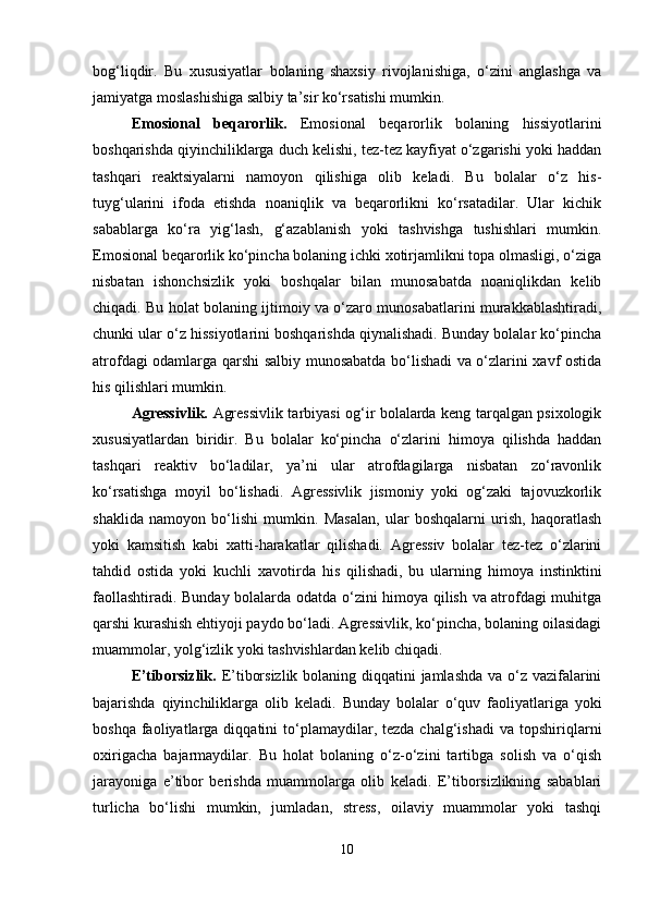bog‘liqdir.   Bu   xususiyatlar   bolaning   shaxsiy   rivojlanishiga,   o‘zini   anglashga   va
jamiyatga moslashishiga salbiy ta’sir ko‘rsatishi mumkin. 
Emosional   beqarorlik.   Emosional   beqarorlik   bolaning   hissiyotlarini
boshqarishda qiyinchiliklarga duch kelishi, tez-tez kayfiyat o‘zgarishi yoki haddan
tashqari   reaktsiyalarni   namoyon   qilishiga   olib   keladi.   Bu   bolalar   o‘z   his-
tuyg‘ularini   ifoda   etishda   noaniqlik   va   beqarorlikni   ko‘rsatadilar.   Ular   kichik
sabablarga   ko‘ra   yig‘lash,   g‘azablanish   yoki   tashvishga   tushishlari   mumkin.
Emosional beqarorlik ko‘pincha bolaning ichki xotirjamlikni topa olmasligi, o‘ziga
nisbatan   ishonchsizlik   yoki   boshqalar   bilan   munosabatda   noaniqlikdan   kelib
chiqadi. Bu holat bolaning ijtimoiy va o‘zaro munosabatlarini murakkablashtiradi,
chunki ular o‘z hissiyotlarini boshqarishda qiynalishadi. Bunday bolalar ko‘pincha
atrofdagi odamlarga qarshi salbiy munosabatda bo‘lishadi va o‘zlarini xavf ostida
his qilishlari mumkin.
Agressivlik.   Agressivlik tarbiyasi og‘ir bolalarda keng tarqalgan psixologik
xususiyatlardan   biridir.   Bu   bolalar   ko‘pincha   o‘zlarini   himoya   qilishda   haddan
tashqari   reaktiv   bo‘ladilar,   ya’ni   ular   atrofdagilarga   nisbatan   zo‘ravonlik
ko‘rsatishga   moyil   bo‘lishadi.   Agressivlik   jismoniy   yoki   og‘zaki   tajovuzkorlik
shaklida   namoyon   bo‘lishi   mumkin.   Masalan,   ular   boshqalarni   urish,   haqoratlash
yoki   kamsitish   kabi   xatti-harakatlar   qilishadi.   Agressiv   bolalar   tez-tez   o‘zlarini
tahdid   ostida   yoki   kuchli   xavotirda   his   qilishadi,   bu   ularning   himoya   instinktini
faollashtiradi. Bunday bolalarda odatda o‘zini himoya qilish va atrofdagi muhitga
qarshi kurashish ehtiyoji paydo bo‘ladi. Agressivlik, ko‘pincha, bolaning oilasidagi
muammolar, yolg‘izlik yoki tashvishlardan kelib chiqadi.
E’tiborsizlik.   E’tiborsizlik bolaning diqqatini jamlashda  va o‘z vazifalarini
bajarishda   qiyinchiliklarga   olib   keladi.   Bunday   bolalar   o‘quv   faoliyatlariga   yoki
boshqa  faoliyatlarga  diqqatini   to‘plamaydilar,  tezda  chalg‘ishadi   va  topshiriqlarni
oxirigacha   bajarmaydilar.   Bu   holat   bolaning   o‘z-o‘zini   tartibga   solish   va   o‘qish
jarayoniga   e’tibor   berishda   muammolarga   olib   keladi.   E’tiborsizlikning   sabablari
turlicha   bo‘lishi   mumkin,   jumladan,   stress,   oilaviy   muammolar   yoki   tashqi
10 