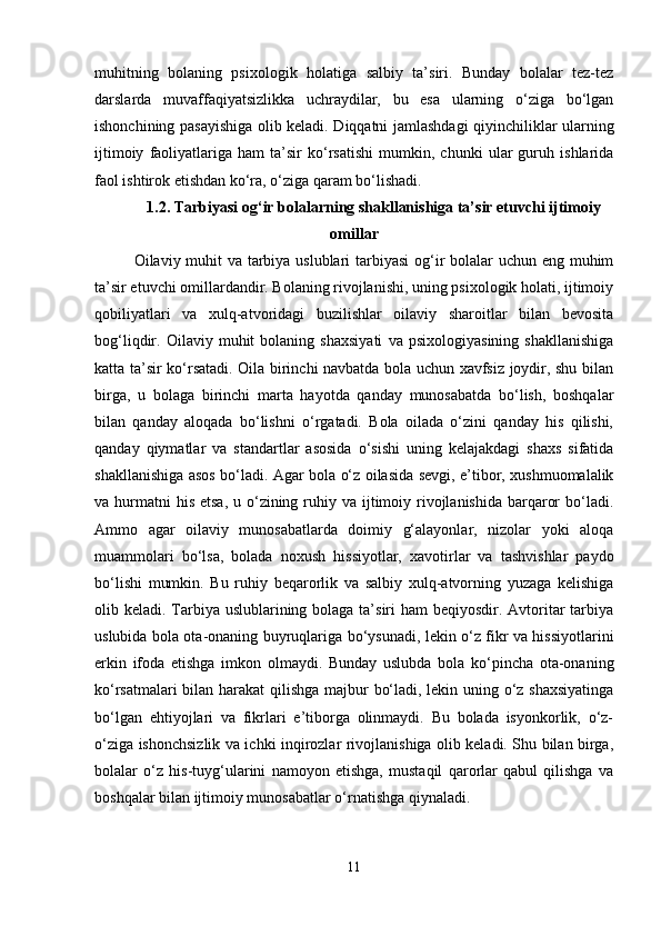 muhitning   bolaning   psixologik   holatiga   salbiy   ta’siri.   Bunday   bolalar   tez-tez
darslarda   muvaffaqiyatsizlikka   uchraydilar,   bu   esa   ularning   o‘ziga   bo‘lgan
ishonchining pasayishiga olib keladi. Diqqatni jamlashdagi qiyinchiliklar ularning
ijtimoiy   faoliyatlariga   ham   ta’sir   ko‘rsatishi   mumkin,   chunki   ular   guruh   ishlarida
faol ishtirok etishdan ko‘ra, o‘ziga qaram bo‘lishadi.
1.2. Tarbiyasi og‘ir bolalarning shakllanishiga ta’sir etuvchi ijtimoiy
omillar
Oilaviy muhit va tarbiya uslublari  tarbiyasi  og‘ir bolalar  uchun eng muhim
ta’sir etuvchi omillardandir. Bolaning rivojlanishi, uning psixologik holati, ijtimoiy
qobiliyatlari   va   xulq-atvoridagi   buzilishlar   oilaviy   sharoitlar   bilan   bevosita
bog‘liqdir.   Oilaviy   muhit   bolaning   shaxsiyati   va   psixologiyasining   shakllanishiga
katta ta’sir ko‘rsatadi. Oila birinchi navbatda bola uchun xavfsiz joydir, shu bilan
birga,   u   bolaga   birinchi   marta   hayotda   qanday   munosabatda   bo‘lish,   boshqalar
bilan   qanday   aloqada   bo‘lishni   o‘rgatadi.   Bola   oilada   o‘zini   qanday   his   qilishi,
qanday   qiymatlar   va   standartlar   asosida   o‘sishi   uning   kelajakdagi   shaxs   sifatida
shakllanishiga asos bo‘ladi. Agar bola o‘z oilasida sevgi, e’tibor, xushmuomalalik
va hurmatni  his  etsa,  u o‘zining ruhiy va ijtimoiy rivojlanishida barqaror  bo‘ladi.
Ammo   agar   oilaviy   munosabatlarda   doimiy   g‘alayonlar,   nizolar   yoki   aloqa
muammolari   bo‘lsa,   bolada   noxush   hissiyotlar,   xavotirlar   va   tashvishlar   paydo
bo‘lishi   mumkin.   Bu   ruhiy   beqarorlik   va   salbiy   xulq-atvorning   yuzaga   kelishiga
olib keladi. Tarbiya uslublarining bolaga ta’siri  ham beqiyosdir. Avtoritar  tarbiya
uslubida bola ota-onaning buyruqlariga bo‘ysunadi, lekin o‘z fikr va hissiyotlarini
erkin   ifoda   etishga   imkon   olmaydi.   Bunday   uslubda   bola   ko‘pincha   ota-onaning
ko‘rsatmalari bilan harakat qilishga majbur bo‘ladi, lekin uning o‘z shaxsiyatinga
bo‘lgan   ehtiyojlari   va   fikrlari   e’tiborga   olinmaydi.   Bu   bolada   isyonkorlik,   o‘z-
o‘ziga ishonchsizlik va ichki inqirozlar rivojlanishiga olib keladi. Shu bilan birga,
bolalar   o‘z   his-tuyg‘ularini   namoyon   etishga,   mustaqil   qarorlar   qabul   qilishga   va
boshqalar bilan ijtimoiy munosabatlar o‘rnatishga qiynaladi.
11 