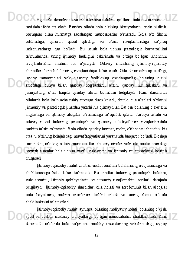 Agar oila demokratik va erkin tarbiya uslubini qo‘llasa, bola o‘zini mustaqil
ravishda  ifoda eta oladi. Bunday oilada bola o‘zining hissiyotlarini  erkin bildirib,
boshqalar   bilan   hurmatga   asoslangan   munosabatlar   o‘rnatadi.   Bola   o‘z   fikrini
bildirishga,   qarorlar   qabul   qilishga   va   o‘zini   rivojlantirishga   ko‘proq
imkoniyatlarga   ega   bo‘ladi.   Bu   uslub   bola   uchun   psixologik   barqarorlikni
ta’minlashda,   uning   ijtimoiy   faolligini   oshirishda   va   o‘ziga   bo‘lgan   ishonchni
rivojlantirishda   muhim   rol   o‘ynaydi.   Oilaviy   muhitning   ijtimoiy-iqtisodiy
sharoitlari  ham   bolalarning  rivojlanishiga  ta’sir   etadi.  Oila  daromadining  pastligi,
uy-joy   muammolari   yoki   ijtimoiy   faollikning   cheklanganligi   bolaning   o‘zini
atrofdagi   dunyo   bilan   qanday   bog‘lashini,   o‘zini   qanday   his   qilishini   va
jamiyatdagi   o‘rni   haqida   qanday   fikrda   bo‘lishini   belgilaydi.   Kam   daromadli
oilalarda   bola   ko‘pincha   ruhiy  stressga   duch   keladi,  chunki   oila  a’zolari   o‘zlarini
jismoniy va psixologik jihatdan yaxshi his qilmaydilar. Bu esa bolaning o‘z-o‘zini
anglashiga   va   ijtimoiy   aloqalar   o‘rnatishiga   to‘sqinlik   qiladi.   Tarbiya   uslubi   va
oilaviy   muhit   bolaning   psixologik   va   ijtimoiy   qobiliyatlarini   rivojlantirishda
muhim ta’sir ko‘rsatadi. Bola oilada qanday hurmat, mehr, e’tibor va ishonchni his
etsa, u o‘zining kelajakdagi muvaffaqiyatlarini yaratishda barqaror bo‘ladi. Boshqa
tomondan, oiladagi salbiy munosabatlar, shaxsiy nizolar yoki ota-onalar orasidagi
noxush   aloqalar   bola   uchun   xavfli   xulq-atvor   va   ijtimoiy   muammolarni   keltirib
chiqaradi.
Ijtimoiy-iqtisodiy muhit va atrof-muhit omillari bolalarning rivojlanishiga va
shakllanishiga   katta   ta’sir   ko‘rsatadi.   Bu   omillar   bolaning   psixologik   holatini,
xulq-atvorini,   ijtimoiy   qobiliyatlarini   va   umumiy   rivojlanishini   sezilarli   darajada
belgilaydi.   Ijtimoiy-iqtisodiy   sharoitlar,   oila   holati   va   atrof-muhit   bilan   aloqalar
bola   hayotining   muhim   qismlarini   tashkil   qiladi   va   uning   shaxs   sifatida
shakllanishini ta’sir qiladi.
Ijtimoiy-iqtisodiy muhit, ayniqsa, oilaning moliyaviy holati, bolaning o‘qish,
sport   va   boshqa   madaniy   faoliyatlarga   bo‘lgan   munosabatini   shakllantiradi.   Kam
daromadli   oilalarda   bola   ko‘pincha   moddiy   resurslarning   yetishmasligi,   uy-joy
12 