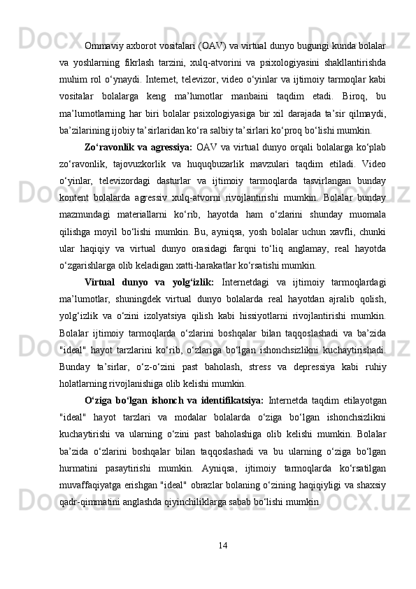 Ommaviy axborot vositalari (OAV) va virtual dunyo bugungi kunda bolalar
va   yoshlarning   fikrlash   tarzini,   xulq-atvorini   va   psixologiyasini   shakllantirishda
muhim rol  o‘ynaydi. Internet, televizor, video o‘yinlar  va ijtimoiy tarmoqlar  kabi
vositalar   bolalarga   keng   ma’lumotlar   manbaini   taqdim   etadi.   Biroq,   bu
ma’lumotlarning   har   biri   bolalar   psixologiyasiga   bir   xil   darajada   ta’sir   qilmaydi,
ba’zilarining ijobiy ta’sirlaridan ko‘ra salbiy ta’sirlari ko‘proq bo‘lishi mumkin.
Zo‘ravonlik va agressiya:   OAV va virtual  dunyo orqali  bolalarga ko‘plab
zo‘ravonlik,   tajovuzkorlik   va   huquqbuzarlik   mavzulari   taqdim   etiladi.   Video
o‘yinlar,   televizordagi   dasturlar   va   ijtimoiy   tarmoqlarda   tasvirlangan   bunday
kontent   bolalarda   agressiv   xulq-atvorni   rivojlantirishi   mumkin.   Bolalar   bunday
mazmundagi   materiallarni   ko‘rib,   hayotda   ham   o‘zlarini   shunday   muomala
qilishga   moyil   bo‘lishi   mumkin.   Bu,   ayniqsa,   yosh   bolalar   uchun   xavfli,   chunki
ular   haqiqiy   va   virtual   dunyo   orasidagi   farqni   to‘liq   anglamay,   real   hayotda
o‘zgarishlarga olib keladigan xatti-harakatlar ko‘rsatishi mumkin.
Virtual   dunyo   va   yolg‘izlik:   Internetdagi   va   ijtimoiy   tarmoqlardagi
ma’lumotlar,   shuningdek   virtual   dunyo   bolalarda   real   hayotdan   ajralib   qolish,
yolg‘izlik   va   o‘zini   izolyatsiya   qilish   kabi   hissiyotlarni   rivojlantirishi   mumkin.
Bolalar   ijtimoiy   tarmoqlarda   o‘zlarini   boshqalar   bilan   taqqoslashadi   va   ba’zida
"ideal"   hayot   tarzlarini   ko‘rib,   o‘zlariga   bo‘lgan   ishonchsizlikni   kuchaytirishadi.
Bunday   ta’sirlar,   o‘z-o‘zini   past   baholash,   stress   va   depressiya   kabi   ruhiy
holatlarning rivojlanishiga olib kelishi mumkin.
O‘ziga   bo‘lgan   ishonch   va   identifikatsiya:   Internetda   taqdim   etilayotgan
"ideal"   hayot   tarzlari   va   modalar   bolalarda   o‘ziga   bo‘lgan   ishonchsizlikni
kuchaytirishi   va   ularning   o‘zini   past   baholashiga   olib   kelishi   mumkin.   Bolalar
ba’zida   o‘zlarini   boshqalar   bilan   taqqoslashadi   va   bu   ularning   o‘ziga   bo‘lgan
hurmatini   pasaytirishi   mumkin.   Ayniqsa,   ijtimoiy   tarmoqlarda   ko‘rsatilgan
muvaffaqiyatga erishgan "ideal" obrazlar bolaning o‘zining haqiqiyligi va shaxsiy
qadr-qimmatini anglashda qiyinchiliklarga sabab bo‘lishi mumkin.
14 