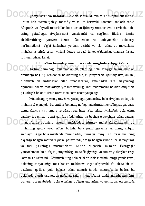 Ijobiy   ta’sir   va   nazorat:   OAV   va   virtual   dunyo   ta’sirini   optimallashtirish
uchun   bola   uchun   ijobiy,   ma’rifiy   va   ta’lim   beruvchi   kontentni   tanlash   zarur.
Maqsadli   va   foydali   materiallar   bola   uchun   ijtimoiy   moslashuvni   osonlashtirishi,
uning   psixologik   rivojlanishini   yaxshilashi   va   sog‘lom   fikrlash   tarzini
shakllantirishga   yordam   beradi.   Ota-onalar   va   tarbiyachilar   bolalarga
ma’lumotlarni   to‘g‘ri   tanlashda   yordam   berishi   va   ular   bilan   bu   mavzularni
muhokama   qilish   orqali   virtual   dunyo   va   real   hayot   o‘rtasidagi   chegara   farqini
tushuntirishlari kerak.
1.3. Ta’lim tizimidagi muammo va ularning bola xulqiga ta’siri
Ta’lim   tizimidagi   muammolar   va   ularning   bola   xulqiga   ta’siri   ko‘plab
omillarga   bog‘liq.   Maktabda   bolalarning   o‘qish   jarayoni   va   ijtimoiy   rivojlanishi,
o‘qituvchi   va   sinfdoshlar   bilan   munosabatlar,   shuningdek   dars   jarayonidagi
qiyinchiliklar va motivatsiya yetishmovchiligi kabi muammolar bolalar xulqini va
psixologik holatini shakllantirishda katta ahamiyatga ega.
Maktabdagi ijtimoiy muhit va pedagogik yondashuv bola rivojlanishida juda
muhim rol o'ynaydi. Bu omillar bolaning nafaqat akademik muvaffaqiyatiga, balki
uning   shaxsiy   va   ijtimoiy   rivojlanishiga   ham   ta'sir   qiladi.   Maktabda   bola   o'zini
qanday   his   qilishi,   o'zini   qanday   ifodalashini   va   boshqa   o'quvchilar   bilan   qanday
munosabatda   bo'lishini,   asosan,   maktabdagi   ijtimoiy   muhit   shakllantiradi.   Bu
muhitning   ijobiy   yoki   salbiy   bo'lishi   bola   psixologiyasini   va   uning   xulqini
aniqlaydi. Agar bola maktabda o'zini qadrli, hurmatga loyiq his qilmasa, bu uning
o'qishga bo'lgan motivatsiyasini pasaytiradi, o'ziga bo'lgan ishonchini kamaytiradi
va   turli   psixologik   muammolarni   keltirib   chiqarishi   mumkin.   Pedagogik
yondashuvlar   bola   o'qish   jarayonidagi   muvaffaqiyatiga   va   umumiy   rivojlanishiga
katta ta'sir ko'rsatadi.  O'qituvchining bolalar bilan ishlash uslubi, unga yondashuvi,
bolaning   ehtiyojlariga   mos   kelishi   muhimdir.   Agar   o'qituvchi   o'z   ishida   bir   xil
usullarni   qo'llasa   yoki   bolalar   bilan   noxush   tarzda   munosabatda   bo'lsa,   bu
bolalarda   o'qish   jarayoniga   nisbatan   salbiy   munosabatni   shakllantirishi   mumkin.
Bu   esa,   o'z   navbatida,   bola   o'qishga   bo'lgan   qiziqishni   yo'qotishiga,   o'z   xulqida
15 